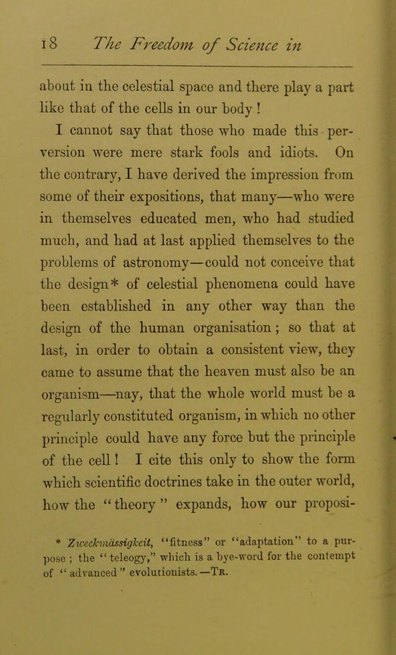 about in the celestial space and there play a part like that of the cells in our body ! I cannot say that those who made this per- version were mere stark fools and idiots. On the contrary, I have derived the impression from some of their expositions, that many—who were in themselves educated men, who had studied much, and had at last applied themselves to the problems of astronomy—could not conceive that the design* of celestial phenomena could have been established in any other way than the design of the human organisation; so that at last, in order to obtain a consistent view, they came to assume that the heaven must also be an organism—nay, that the whole world must be a regularly constituted organism, in which no other principle could have any force but the principle of the cell! I cite this only to show the form which scientific doctrines take in the outer world, how the  theory  expands, how our proposi- * Zu-eckviassigJceit, fitness or adaptation to a pur- pose ; the  teleogj', which is a bye-word for tlie contempt of advanced evolutionists.—Tr.