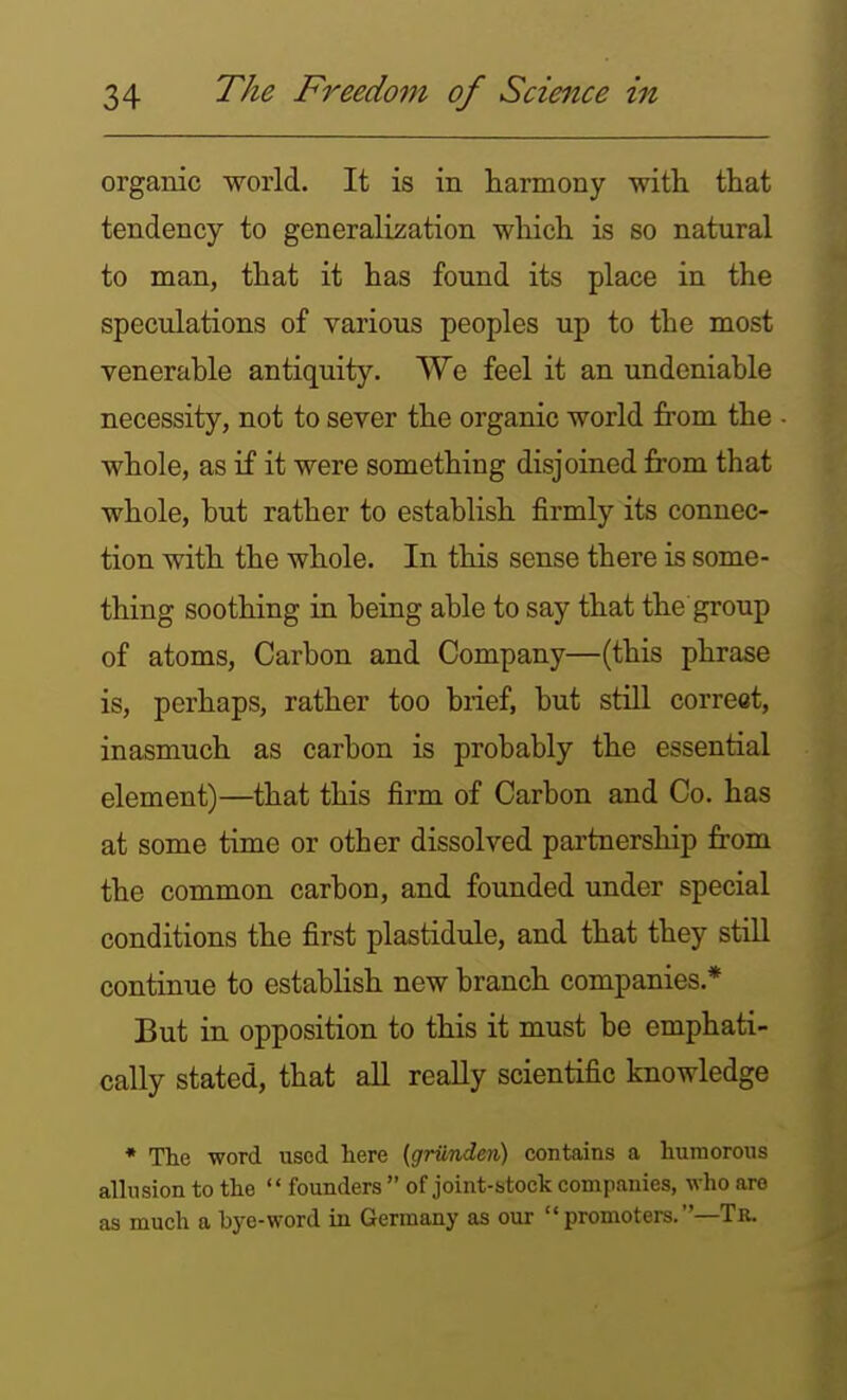 organic world. It is in harmony with that tendency to generali;5ation which is so natural to man, that it has found its place in the speculations of various peoples up to the most venerable antiquity. We feel it an undeniable necessity, not to sever the organic world from the whole, as if it were something disjoined from that whole, but rather to establish firmly its connec- tion with the whole. In this sense there is some- thing soothing in being able to say that the group of atoms. Carbon and Company—(this phrase is, perhaps, rather too brief, but still correct, inasmuch as carbon is probably the essential element)—that this firm of Carbon and Co, has at some time or other dissolved partnership from the common carbon, and founded under special conditions the first plastidule, and that they stiU continue to establish new branch companies.* But in opposition to this it must be emphati- cally stated, that aU reaUy scientific knowledge • The word used liere {griindcn) coBtains a humorous allusion to the  founders  of joint-stock companies, who are as much a bye-word in Germany as our  promoters. —Tr.