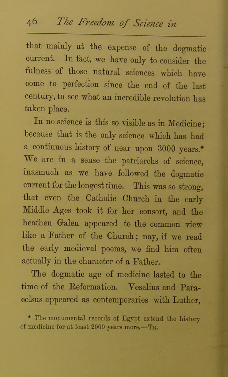 that mainly at the expense of the dogmatic current. In fact, we have only to consider the fulness of those natural sciences which have come to perfection since the end of the last century, to see what an incredible revolution has taken place. In no science is this so visible as in Medicine; because that is the only science which has had a continuous history of near upon 3000 years * We are in a sense the patriarchs of science, inasmuch as we have followed the dogmatic current for the longest time. This was so sti'ong, that even the Catholic Church in the early Middle Ages took it for her consort, and the heathen Galen appeared to the common view like a Father of the Church; nay, if we read the early medieval poems, we find him often actually in the character of a Father. The dogmatic age of medicine lasted to the time of the Reformation. Vesalius and Para- celsus appeared as contemporaries with Luther, * The momimental records of Egypt extend tlie history of medicine for at least 2000 years more.—Tr.