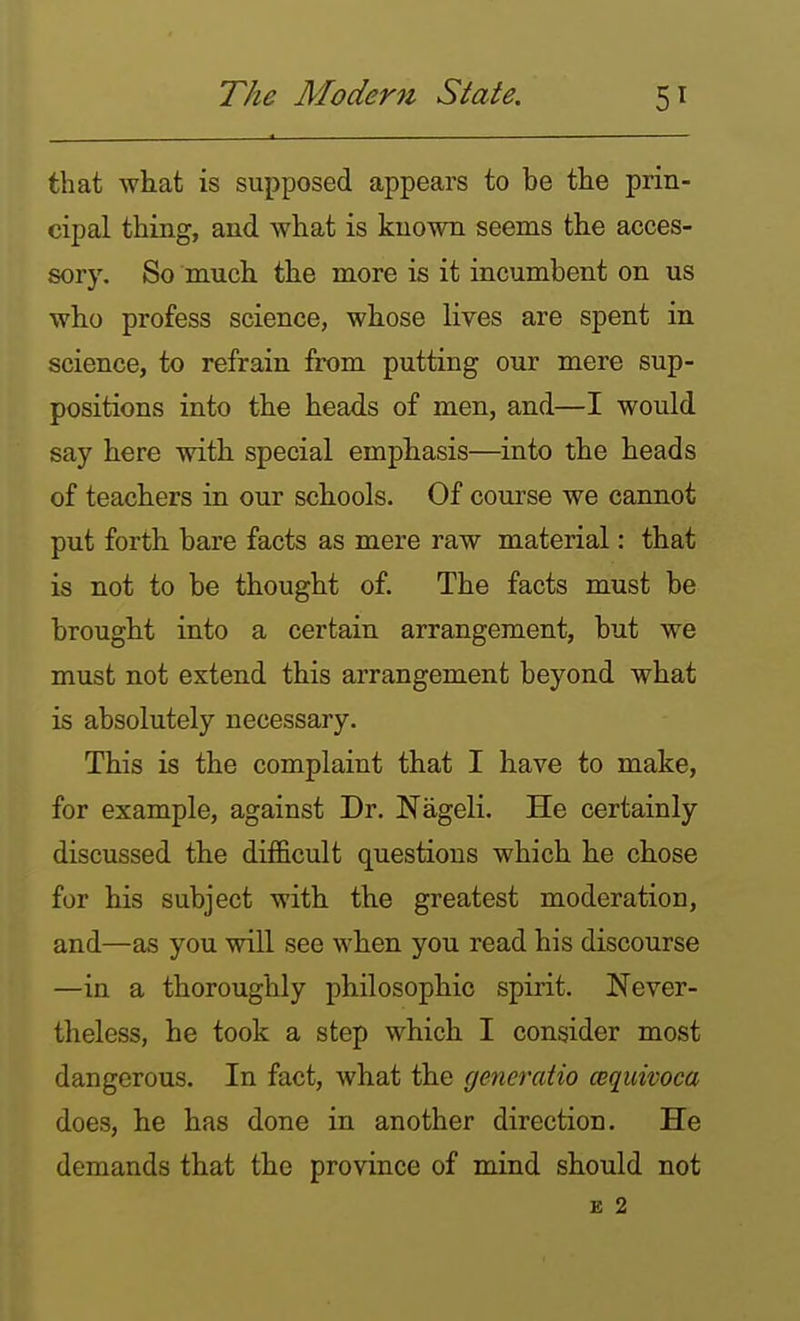 that what is supposed appears to be the prin- cipal thing, and what is known seems the acces- sory. So much the more is it incumbent on us who profess science, whose lives are spent in science, to refrain from putting our mere sup- positions into the heads of men, and—I would say here with special emphasis—^into the heads of teachers in our schools. Of course we cannot put forth bare facts as mere raw material: that is not to be thought of. The facts must be brought into a certain arrangement, but we must not extend this arrangement beyond what is absolutely necessary. This is the complaint that I have to make, for example, against Dr. Nageli. He certainly discussed the difficult questions which he chose for his subject with the greatest moderation, and—as you will see when you read his discourse —in a thoroughly philosophic spirit. Never- theless, he took a step which I consider most dangerous. In fact, what the generatio cequivoca does, he has done in another direction. He demands that the province of mind should not