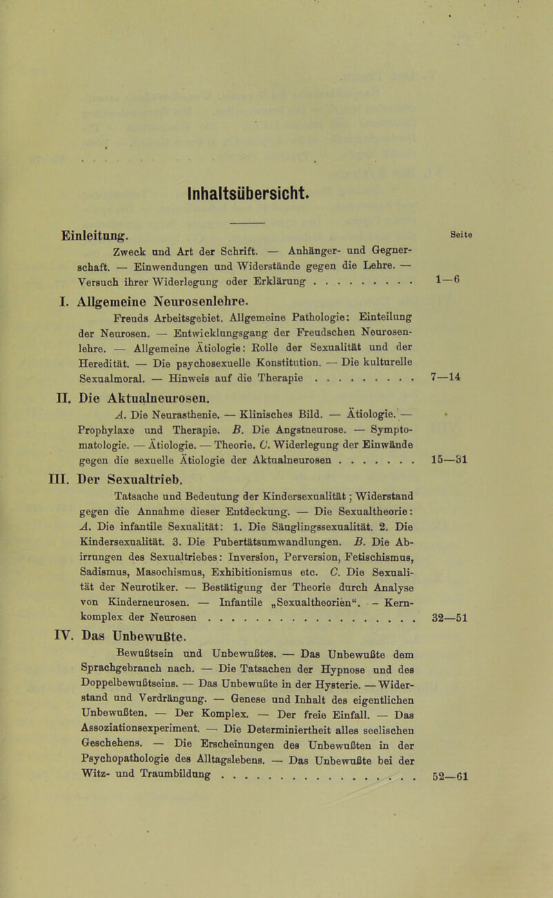 Inhaltsübersicht Einleitung. Seite Zweck und Art der Schrift. — Anhänger- und Gegner- schaft. — Einwendungen und Widerstände gegen die Lehre. — Versuch ihrer Widerlegung oder Erklärung 1—6 I. Allgemeine Neurosenlehre. Freuds Arbeitsgebiet. Allgemeine Pathologie: Einteilung der Neurosen. — Entwicklungsgang der Freudschen Neurosen- lehre. — Allgemeine Ätiologie: Eolle der Sexualität und der Heredität. — Die psychosexueile Konstitution. — Die kulturelle Sexualmoral. — Hinweis auf die Therapie 7—14 II. Die Aktualneui’osen. A. Die Neurasthenie. — Klinisches Bild. — Ätiologie. — Prophylaxe und Therapie, ß. Die Angstneurose. — Sympto- matologie. — Ätiologie. — Theorie. 0. Widerlegung der Einwände gegen die sexuelle Ätiologie der Aktualneurosen 15—31 III. Der Sexualtrieb. Tatsache und Bedeutung der Kindersexualität; Widerstand gegen die Annahme dieser Entdeckung. — Die Sexualtheorie: A. Die infantile Sexualität: 1. Die Säuglingssexualität. 2. Die Kindersexualität. 3. Die Pubertätsumwandlungen, ß. Die Ab- irrungen des Sexualtriebes: Inversion, Perversion, Fetischismus, Sadismus, Masochismus, Exhibitionismus etc. C. Die Sexuali- tät der Neurotiker. — Bestätigung der Theorie durch Analyse von Kinderneurosen. — Infantile „ Sexualtheorien“. - Kern- komplex der Neurosen 32—51 IV. Das Unbewußte. Bewußtsein und Unbewußtes. — Das Unbewußte dem Sprachgebrauch nach. — Die Tatsachen der Hypnose und des Doppelbewußtseins. — Das Unbewußte in der Hysterie. —Wider- stand und Verdrängung. — Genese und Inhalt des eigentlichen Unbewußten. — Der Komplex. — Der freie Einfall. — Das Assoziationsexperiment. — Die Determiniertheit alles seelischen Geschehens. — Die Erscheinungen des Unbewußten in der Psychopathologie des Alltagslebens. — Das Unbewußte bei der Witz- und TraumbUdung 52—61