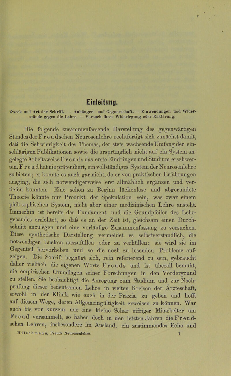 Einleitung. Zweck nnd Art der Schrift. — Anhänger- und Gegnerschaft. — Einwendungen und Wider- stände gegen die Leliro. — Versuch ihrer Widerlegung oder Erkiliriing. Die folgende zusammenfassende Darstellung des gegenwärtigen Standes der F r e u d sehen Neurosenlehre rechtfertigt sich zunächst damit, daß die Schwierigkeit des Themas, der stets wachsende Umfang der ein- schlägigen Publikationen sowie die ursprünglich nicht auf ein System an- gelegte Arbeitsweise Freuds das erste Eindringen und Studium erschwer- ten. Freud hat nie prätendiert, ein vollständiges System der Neurosenlehre zu bieten; er konnte es auch gar nicht, da er von praktischen Erfahrungen ausging, die sich notwendigerweise erst allmählich ergänzen und ver- tiefen konnten. Eine schon zu Beginn lückenlose und abgerundete Theorie könnte nur Produkt der Spekulation sein, was zwar einem philosophischen System, nicht aber einer medizinischen Lehre ansteht. Immerhin ist bereits das Fundament und die Grundpfeiler des Lehr- gebäudes errichtet, so daß es an der Zeit ist, gleichsam einen Durch- schnitt anzulegeu und eine vorläufige Zusammenfassung zu versuchen. Diese synthetische Darstellung veiuneidet es selbstverständlich, die notwendigen Lücken auszufüUen oder zu verhüllen; sie wird sie im Gegenteil hervorheben imd so die noch zu lösenden Probleme auf- zeigen. Die Schrift begnügt sich, rein referierend zu sein, gebraucht daher vielfach die eigenen Worte Freuds und ist überall bemüht, die empirischen Grundlagen seiner Forschungen in den Vordergrund zu stellen. Sie beabsichtigt die Anregung zum Studium und zur Nach- prüfung dieser bedeutsamen Lehre in weiten Kreisen der Ärzteschaft, sowohl in der Klinik wie auch in der Praxis, zu geben und hofft auf diesem Wege, deren Allgemeingültigkeit erweisen zu können. War auch bis vor kurzem nur eine kleine Schar eifriger Mitarbeiter um Freud versammelt, so haben doch iu den letzten Jahren die Freud- schen Lehren, insbesondere im Ausland, ein zustimmendes Echo und