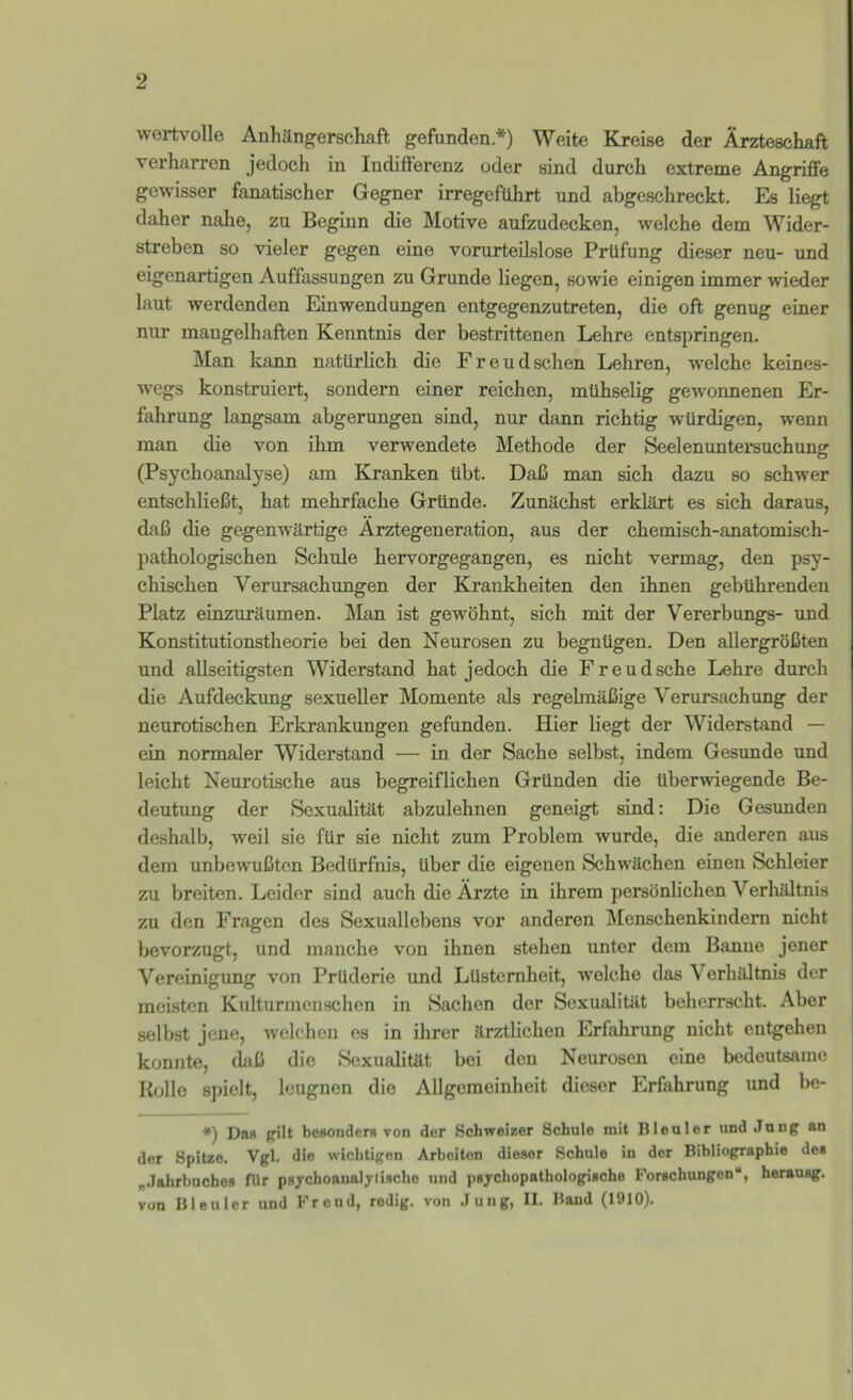 wortvolle Anhängerschaft gefunden.*) Weite Kjeise der Ärzteschaft verharren jedoch in Indifferenz oder sind durch extreme Angriffe gewisser fanatischer Gegner irregeführt und abgeschreckt. Es liegt daher nahe, zu Beginn die Älotive anfzudecken, welche dem Wider- streben so vieler gegen eine vorurteilslose Prüfung dieser neu- und eigenartigen Auffassungen zu Grunde liegen, sowie einigen immer wieder laut werdenden Einwendungen entgegenzutreten, die oft genug einer nur mangelhaften Kenntnis der bestrittenen Lehre entspringen. Man kann natürlich die Freud sehen Lehren, welche keines- wegs konstruiert, sondern einer reichen, mühselig gewonnenen Er- fahrung langsam abgerungen sind, nur dann richtig würdigen, wenn man die von ihm verwendete Methode der Seelenuntersuchung (Psychoanalyse) am Kranken übt. Daß man sich dazu so schwer entschließt, hat mehrfache Gründe. Zunächst erklärt es sich daraus, daß die gegenwärtige Ärztegeneration, aus der chemisch-anatomisch- pathologischen Schule hervorgegangen, es nicht vermag, den psy- chischen Verursachungen der Krankheiten den ihnen gebührenden Platz einzuräumen. Man ist gewöhnt, sich mit der Vererbungs- und Konstitutionstheorie bei den Neurosen zu begnügen. Den allergrößten und allseitigsten Widerstand hat jedoch die Freudsche Lehre durch die Aufdeckung sexueller Momente als regelmäßige Verursachung der neurotischen Erkrankungen gefunden. Hier liegt der Widerstand — ein normaler Widerstand — in der Sache selbst, indem Gesunde und leicht Neurotische aus begreiflichen Gründen die überwiegende Be- deutung der Sexualität abzulehnen geneigt sind: Die Gesimden deshalb, weil sie für sie nicht zum Problem wurde, die anderen aus dem unbewußten Bedürfnis, über die eigenen Schwächen einen Schleier zu breiten. Leider sind auch die Ärzte in ihrem persönlichen Verhältnis zu den Fragen des Sexuallebens vor anderen jMenschenkindern nicht bevorzugt, und manche von ihnen stehen unter dem Banne jener Vereinigung von Prüderie und Lüsternheit, welche das Verhältnis der meisten Kulturmenschen in Sachen der Sexualität beherrscht. Aber selbst jene, Avclchen es in ihrer ärztlichen Erfahrung nicht entgehen konnte, daß die Sexualität bei den Neurosen eine bedeutsame R(j11o spielt, leugnen die Allgemeinheit dieser Erfahrung und be- *) Dan gilt boaonders von der Schweizer Schule mit Bleuler und Jung an der Spitze. Vgl. die wichtigen Arbeiten dieser Schule in der Bibliographie des „.lahrbnchoB fUr psjrchoanaljlische und psychopathologische Forschungen“, herausg. von Bleuler und Freud, redig. von .lung, II. Band (1910).