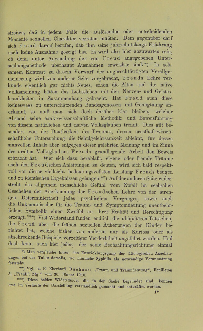 Momente sexuellen Charakter verraten müßten. Dem gegenüber darf sich Freud darauf berufen, daß ihm seine jahrzehntelange Erfahrung noch keine Ausnahme gezeigt hat. Es wird also hier abzuwarten sein, ob denn unter Anwendung der von Freud angegebenen Unter- suchungsmethode überhaupt Ausnahmen erweisbar sind.*) In selt- samem Kontrast zu diesem Vorwurf der ungerechtfertigten Verallge- meinerung wird von andei'er Seite vorgebracht, Freuds Lehre ver- künde eigentlich gar nichts Neues, schon die Alten und die naive Volksmeinung hätten das Liebesieben mit den Nerven- und Geistes- krankheiten in Zusammenhang gebracht. Hat Freud auch diese keineswegs zu unterschätzenden Bundesgenossen mit Genugtuung an- erkannt, so muß man sich doch darüber klar bleiben, welcher Abstand seine exakt-wissenschaftliche Methodik und Beweisführung von diesem natürlichen und naiven Volksglauben trennt. Dies gilt be- sonders von der Deutbarkeit des Traumes, dessen emsthaft-wissen- schaftliche Untersuchung die Schulgelehrsamkeit ablehnt, für dessen sinnvollen Inhalt aber entgegen dieser gelehrten Meinung und im Sinne des uralten Volksglaubens Freuds grundlegende Arbeit den Beweis erbracht hat. Wer sich dazu herabläßt, eigene oder fremde Träume nach den Freud sehen Anleitungen zu deuten, wird sich bald respekt- voll vor dieser vielleicht bedeutungsvollsten Leistung Freuds beugen und zu identischen Ergebnissen gelangen.**) Auf der anderen Seite wider- strebt das allgemein menschhehe Gefühl vom Zufall im seelischen Geschehen der Anerkennung der Freudschen Lehre von der stren- gen Determiniertheit jedes psychischen Vorganges, sowie auch die Unkenntnis der für die Traum- und Symptomdeutung unentbehr- lichen Symbolik einen Zweifel an ihrer Reahtät und Berechtigung erzeugt. ***) Viel Widerstand fanden endlich die ubiquitären Tatsachen, die Freud über die frühen sexuellen Äußerungen der Kinder be- richtet hat, welche bisher von anderen nur als Kuriosa oder als abschreckende Beispiele vorzeitiger Verderbtheit angeführt wurden. Und doch kann auch hier jeder, der seine Beobachtungsrichtung einmal *) Man vergleiche hiezn den Entwicklungsgang der ätiologischen Anschau- ungen bei der Tabes dorsalis, wo nunmehr Syphilis als notwendige Voraussetzung feststeht. **) Eberhard Büchner: „Traum und Traumdeutung“, Feuilleton d. „Frankf. Ztg.“ vom 30. Jänner 1910. ***) Diese beiden Widerstände, die in der Sache begründet sind, können erst im Verlaufe der Darstellung verständlich gemacht und entkräftet werden. 1*