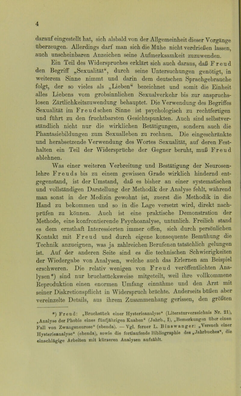 darauf eingestellt hat, sich alsbald von der Allgemeinheit dieser Vorgänge überzeugen. Allerdings darf man sich die Mühe nicht verdrießen lassen, auch unscheinbaren Anzeichen seine Aufmerksamkeit zuzuwenden. Ein Teil des Widerspruches erklärt sich auch daraus, daß Freud den Begriff „Sexualität“, durch seine Untersuchungen genötigt, in weiterem Sinne nimmt und darin dem deutschen Sprachgebrauche folgt, der so vieles als „Lieben“ bezeichnet und somit die Einheit alles Liebens vom grobsinnlichen Sexualverkehr bis zur anspruchs- losen Zärtlichkeitszuwendung behauptet. Die Verwendung des Begriffes Sexualität im Freud sehen Sinne ist psychologisch zu rechtfertigen und führt zu den fruchtbarsten Gesichtspunkten. Auch sind selbstver- ständlich nicht nur die wirklichen Betätigungen, sondern auch die Phantasiebildungen zum Sexualleben zu rechnen. Die eingeschränkte und herabsetzende Verwendung des Wortes Sexualität, auf deren Fest- halten ein Teil der Widersprüche der Gegner beruht, muß Freud ablehnen. Was einer weiteren Verbreitung und Bestätigung der Neurosen- lehre F r e u d s bis zu einem gewissen Grade wirklich hindernd ent- gegenstand, ist der Umstand, daß es bisher an einer systematischen und vollständigen Darstellung der Methodik der Analyse fehlt, während man sonst in der Medizin gewohnt ist, zuerst die Methodik in die Hand zu bekommen und so in die Lage versetzt wird, direkt nach- prüfen zu können. Auch ist eine praktische Demonstration der Älethode, eine konfrontierende Psychoanalyse, untunlich. Freilich stand es dem ernsthaft Interessierten immer offen, sich durch persönlichen Kontakt mit Freud und durch eigene konsequente Bemühung die Technik anzueignen, was ja zahlreichen Berufenen tatsächlich gelungen ist. Auf der anderen Seite sind es die technischen Schwierigkeiten der Wiedergabe von Analysen, welche auch das Erlernen am Beispiel erschweren. Die relativ wenigen von Freud veröffentlichten Ana- lysen*) sind nur bruchstücksweise mitgeteilt, weil ihre vollkommene Reproduktion einen enormen Umfang einnähme und den Arzt mit seiner Diskretionspflicht in Widerspruch brächte. Anderseits büßen aber vereinzelte Details, aus ihrem Zusammenhang gerissen, den größten *) Freud: „13ruch«tUck einer IlyeterioanHlyse“ (Literaturvereeichnis Nr. 21), ,Analyse der Phobie eines fünfjährigen Knaben* (Jahrb., I), „Hemerkungen tlber einen Fall von ZwangsneuroBc“ (ebenda). —Vgl. ferner L. Binewanger: „Versuch einer Ilysterieanalyse“ (ebenda), sowie die fortlaufende Bibliographie des „Jahrbuches“, die einschlägige Arbeiten mit kürzeren Analysen aufzählt.