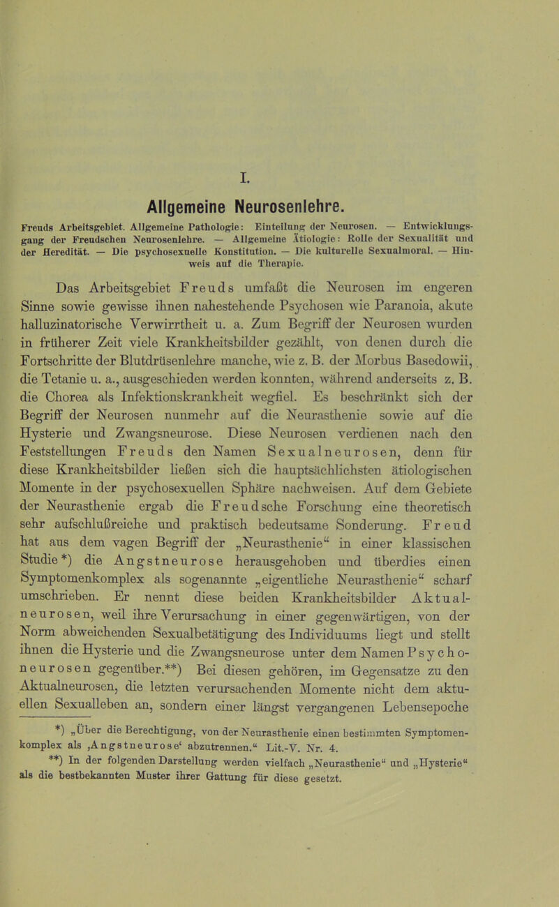 I. Allgemeine Neurosenlehre. Freuds Arbeitsgebiet. Allgemeine Pathologie: Einteilung der Neurosen. — Entwicklungs- gang der Freudschen Neurosenlehre. — Allgemeine .Itiologie: Rolle der Sexnalitlit und der Heredität. — Die psychosexnelle Konstitution. — Die kulturelle Sexualinoral. — Hin- weis auf die Therapie. Das Arbeitsgebiet Freuds umfaßt die Neurosen im engeren Sinne sowie gewisse ihnen naliestebende Psychosen wie Paranoia, akute halluzinatorische Verwirrtheit u. a. Zum Begriff der Neurosen wurden in früherer Zeit viele KrankJheitsbilder gezählt, von denen durch die Fortschritte der Blutdrüsenlebre manche, wie z. B. der Morbus Basedowii, die Tetanie u. a., ausgeschieden werden konnten, während anderseits z. B. die Chorea als Infektionskrankheit wegfiel. Es beschränkt sich der Begriff der Neurosen nunmehr auf die Neurasthenie sowie auf die Hysterie und Zwangsneurose. Diese Neurosen verdienen nach den Feststellungen Freuds den Namen Sexualneurosen, denn für diese Krankheitsbilder ließen sich die hauptsächlichsten ätiologischen Momente in der psychosexuellen Sphäre nachweisen. Auf dem Gebiete der Neurasthenie ergab die Freudsche Forschung eine theoretisch sehr aufschlußreiche und praktisch bedeutsame Sonderung. Freud hat aus dem vagen Begriff der „Neurasthenie“ in einer klassischen Studie*) die Angstneurose herausgehoben und überdies einen Symptomenkomplex als sogenannte „eigenthche Neurasthenie“ scharf umschrieben. Er nennt diese beiden Krankheitsbilder Aktual- neurosen, weil ihre Verursachung in einer gegenwärtigen, von der Norm abweichenden Sexualbetätigung des Individuums liegt und stellt ihnen die Hysterie und die Zwangsneurose unter dem NamenPsy ch o- neurosen gegenüber.**) Bei diesen gehören, im Gegensätze zu den Aktualneurosen, die letzten verursachenden Momente nicht dem aktu- ellen Sexualleben an, sondern einer längst vergangenen Lebensepoche *) «Über die Berechtigung, von der Neurasthenie einen bestimmten Symptomen- komplex als ,Angstneurose‘ abzutrennen.“ Lit.-V. Nr. 4. **) In der folgenden Darstellung werden vielfach „Neurasthenie“ and „Hysterie“ als die besthekannten Muster ihrer Gattung für diese gesetzt.