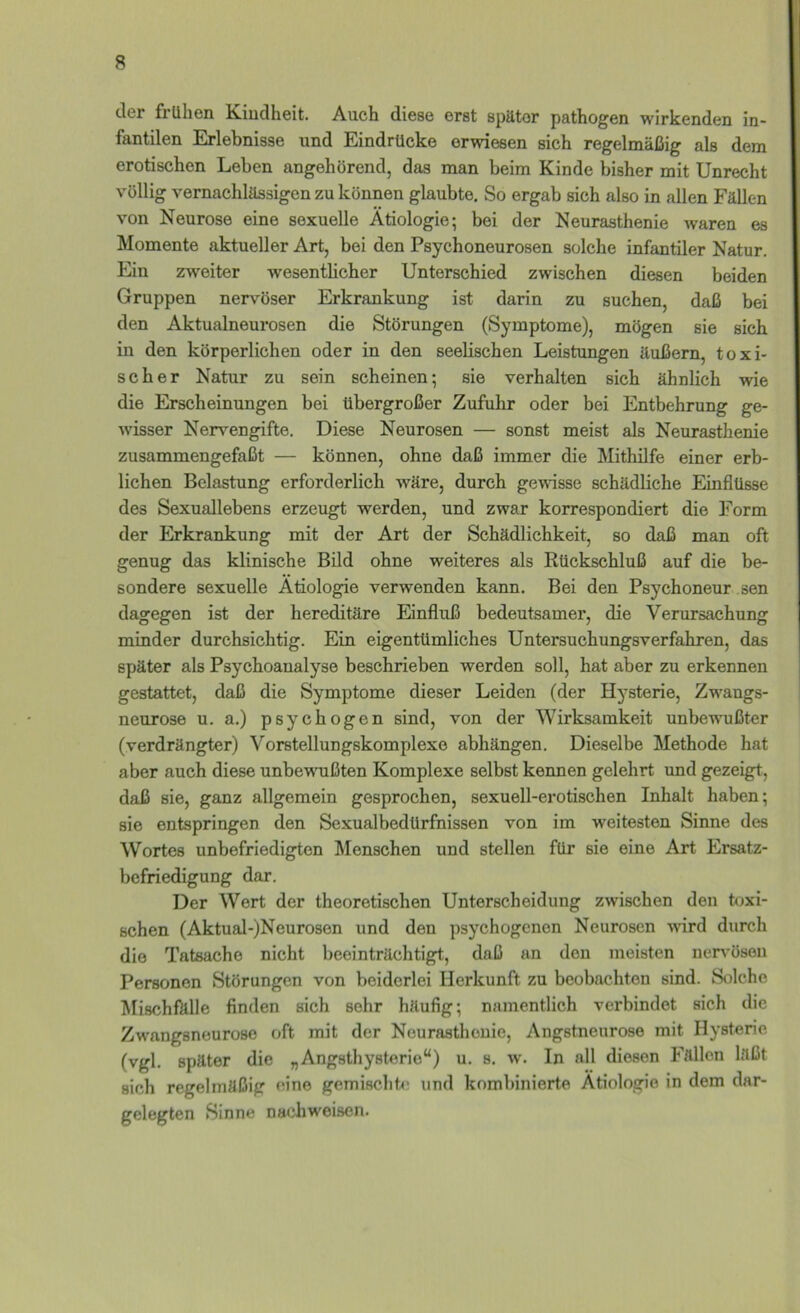 der frühen Kindheit. Auch diese erst später pathogen wirkenden in- fantilen Erlebnisse und Eindrücke erwiesen sich regelmäßig als dem erotischen Leben angehörend, das man beim Kinde bisher mit Unrecht völlig vernachlässigen zu können glaubte. So ergab sich also in allen Fällen von Neurose eine sexuelle Ätiologie; bei der Neurasthenie waren es Momente aktueller Art, bei den Psychoneurosen solche infantiler Natur. Ein zweiter wesentlicher Unterschied zwischen diesen beiden Gruppen nervöser Erkrankung ist darin zu suchen, daß bei den Aktualneurosen die Störungen (Symptome), mögen sie sich in den körperlichen oder in den seelischen Leistungen äußern, toxi- scher Natur zu sein scheinen; sie verhalten sich ähnlich wie die Erscheinungen bei übergroßer Zufuhr oder bei Entbehrung ge- wisser Nervengifte. Diese Neurosen — sonst meist als Neurasthenie zusammengefaßt — können, ohne daß immer die Mithilfe einer erb- lichen Belastung erforderlich wäre, durch gewisse schädliche Einflüsse des Sexuallebens erzeugt werden, und zwar korrespondiert die Form der Erkrankung mit der Art der Schädlichkeit, so daß man oft genug das klinische Bild ohne weiteres als Rückschluß auf die be- sondere sexuelle Ätiologie verwenden kann. Bei den Psychoneur sen dagegen ist der hereditäre Einfluß bedeutsamer, die Verursachung minder durchsichtig. Ein eigentümliches Untersuchungsverfahren, das später als Psychoanalyse beschrieben werden soll, hat aber zu erkennen gestattet, daß die Symptome dieser Leiden (der Hysterie, Zwangs- neurose u. a.) psychogen sind, von der Wirksamkeit unbewußter (verdrängter) Vorstellungskomplexe abhängen. Dieselbe Methode hat aber auch diese unbe'WTißten Komplexe selbst kennen gelehrt und gezeigt, daß sie, ganz allgemein gesprochen, sexuell-ei’otischen Inhalt haben; sie entspringen den Sexualbedürfnissen von im weitesten Sinne des Wortes unbefriedigten Menschen und stellen für sie eine Art Ersatz- befriedigung dar. Der Wert der theoretischen Unterscheidung zwischen den toxi- schen (Aktual-)Neurosen und den psychogenen Neurosen wird durch die Tatsache nicht beeinträchtigt, daß an den meisten nerv^ösen Personen Störungen von beiderlei Herkunft zu beobachten sind. Stflcho Mischfklle finden sich sehr häufig; namentlich verbindet sich die Zwangsneurose oft mit der Neurasthenie, Angstneurose mit Hysterie (vgl. später die „Angsthysterie“) u. s. w. In all diesen Fällen läßt sich regelmäßig eine gemisclihi und kombinierte Ätiologie in dem dar- gelegten Sinne nachweisen.