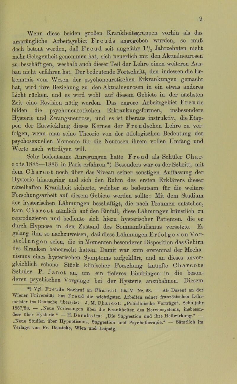 Wenn diese beiden großen Krankheitsgruppen vorhin als das ursprünghche Arbeitsgebiet Freuds angegeben wurden, so muß doch betont werden, daß Freud seit ungefähr l^/g Jahrzehnten nicht mehr Gelegenheit genommen hat, sich neuerhch mit den Aktualneurosen zu beschäftigen, weshalb auch dieser Teil der Lehre einen weiteren Aus- bau nicht erfahren hat. Der bedeutende Fortschritt, den indessen die Er- kenntnis vom Wesen der psychoneurotischen Erkrankungen gemacht hat, wird ihre Beziehung: zu den Aktualneurosen in ein etwas anderes Licht rücken, und es wird wohl auf diesem Gebiete in der nächsten Zeit eine Revision nötig werden. Das engere Arbeitsgebiet Freuds bilden die psychoneurotischen Erkrankungsformen, insbesondere Hysterie und Zwangsneurose, und es ist überaus instruktiv, die Etap- pen der Entwicklung dieses Kernes der Freudsehen Lehre zu ver- folgen, wenn man seine Theorie von der ätiologischen Bedeutung der psychosexueilen Momente für die Neurosen ihrem vollen Umfang und Werte nach würdigen will. Sehr bedeutsame Anregungen hatte Freud als Schüler Char- cots 1885—1886 in Paris erfahren.*) Besonders war es der Schritt, mit dem Charcot noch über das Niveau seiner sonstigen Auffassung der Hysterie hinausging und sich den Ruhm des ersten Erklärers dieser rätselhaften Krankheit sicherte, welcher so bedeutsam für die weitere Forschungsarbeit auf diesem Gebiete werden sollte: Mit dem Studium der hysterischen Lähmungen beschäftigt, die nach Traumen entstehen, kam Charcot nämhch auf den Einfall, diese Lähmungen künstlich zu reproduzieren und bediente sich hiezu hysterischer Patienten, die er durch Hypnose in den Zustand des Somnambulismus versetzte. Es gelang ihm so nachzuweisen, daß diese Lähmungen ErfolgevonVor- stellungen seien, die in Momenten besonderer Disposition das Gehirn des Kranken beherrscht hatten. Damit war zum erstenmal der Mecha msmus eines hysterischen Symptoms aufgeklärt, und an dieses unver- gleichlich schöne Stück klinischer Forschung knüpfte Charcots Schüler P. J a n e t an, um ein tieferes Eindringen in die beson- deren psychischen Vorgänge bei der Hysterie anzubahnen. Diesem *) Vgl. Freuds Nachruf an Charcot. Lit.-V. Nr. 23. — Als Dozent an der Wiener Universität hat Freud die wichtigsten Arbeiten seiner französischen Lehr- meister ins Deutsche übersetzt: J. M. C^harcot: „Poliklinische Vorträge“. Schuljahr 1887/80. „Neue Vorlesungen über die Krankheiten des Nervensystems, insbeson- dere über Hysterie.“ —H. Bernheim: „Die Suggestion und ihre Heilwirkung.“ — „Neue Studien über Hypnotismus, Suggestion und Psychotherapie.“ — Sämtlich im Verlage von Fr. Deuticke, Wien und Leipzig.