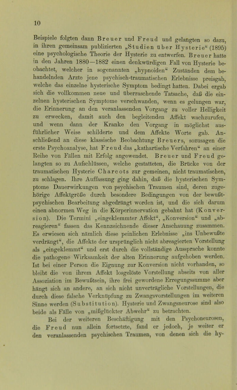 Beispiele folgten dann Breuer und Freud und gelangten so dazu, in ihren gemeinsam publizierten „Studien über Hysterie“ (1895) eine psychologische Theorie der Hysterie zu entwerfen. Breuer hatte in den Jahren 1880—1882 einen denkwürdigen Fall von Hysterie be- obachtet, welcher in sogenannten „hypnoiden“ Zustilnden dem be- handelnden Arzte jene psychisch-traumatischen Erlebnisse preisgab, welche das einzelne hysterische Symptom bedingt hatten. Dabei ergab sich die vollkommen neue und überraschende Tatsache, daß die ein- zelnen hysterischen Symptome verschwanden, wenn es gelungen war, die Erinnerung an den veranlassenden Vorgang zu voller Helligkeit zu erwecken, damit auch den begleitenden Alfekt wachzurufen, und wenn dann der Kranke den Vorgang in möglichst aus- führlicher Weise schilderte und dem Affekte Worte gab. An- schließend an diese klassische Beobachtung Breuers, sozusagen die erste Psychoanalyse, hat Freud das „kathartische Verfahren“ an einer Reihe von Fällen mit Erfolg angewendet. Breuer und Freud ge- langten so zu Aufschlüssen, welche gestatteten, die Brücke von der traumatischen Hysterie Charcots zur gemeinen, nicht traumatischen, zu schlagen. Ihre Auffassung ging dahin, daß die hysterischen Sym- ptome Dauerwirkungen von psychischen Traumen sind, deren zuge- hörige Affektgröße durch besondere Bedingungen von der bewußt- psychischen Bearbeitung abgedrängt worden ist, und die sich darum einen abnormen Weg in die Körperinnervation gebahnt hat (Konver- sion). Die Termini „eingeklemmter Affekt“, „Konversion“ und „ab- reagieren“ fassen das Kennzeichnende dieser Anschauung zusammen. Es erwiesen sich nämlich diese peinlichen Erlebnisse „ins Unbewußte verdrängt“, die Affekte der ursprünglich nicht abreagierten Vorstellung als „eingeklemmt“ und erst durch die vollständige Aussprache konnte die pathogene Wirksamkeit der alten Erinnerung aufgehoben werden. Ist bei einer Person die Eignung zur Konversion nicht vorhanden, so bleibt die von ihrem Affekt losgelöste Vorstellung abseits von aller Assoziation im Bewußtsein, ihre frei gewordene Erregungssumme aber hängt sich an andere, an sich nicht unverträgliche Vorstellungen, die durch diese falsche Verknüpfung zu Zwangsvorstellungen im weiteren Sinne werden (Substitution). Hysterie und Zwangsneurose sind also beide als Fälle von „mißglückter Abwehr“ zu betrachten. Bei der weiteren Beschäftigung mit den Psychoneurosen, die Freud nun allein fortsetzte, fand er jedoch, jo weiter er den veranlassenden psychischen Traumen, von denen sich die hy-