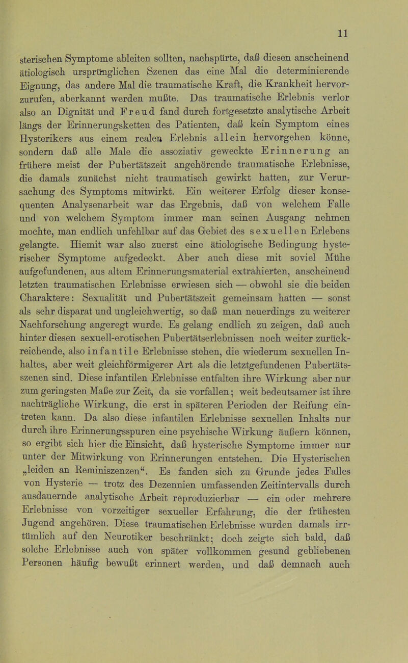 sterischen Symptome ableiten sollten, nachsptirte, daß diesen anscheinend ätiologisch ursprünglichen Szenen das eine Mal die determinierende Eignung, das andere Mal die traumatische Kraft, die Krankheit hervor- zurufen, aberkannt werden mußte. Das traumatische Erlebnis verlor {ilso an Dignität und Freud fand durch fortgesetzte analytische Arbeit längs der Erinnerungsketten des Patienten, daß kein Symptom eines Hysterikers aus einem realen Erlebnis allein hervorgehen könne, sondern daß alle Male die assoziativ geweckte Erinnerung an frühere meist der Pubertätszeit angehörende traumatische Erlebnisse, die damals zunächst nicht traumatisch gewirkt hatten, zur Verur- sachung des Symptoms mitwirkt. Ein weiterer Erfolg dieser konse- quenten Analysenarbeit war das Ergebnis, daß von welchem Falle und von welchem Symptom immer man seinen Ausgang nehmen mochte, man endlich unfehlbar auf das Gebiet des sexuellen Erlebens gelangte. Hiemit war also zuerst eine ätiologische Bedingung hyste- rischer Symptome aufgedeckt. Aber auch diese mit soviel Mühe aufgefundenen, aus altem Erinnerungsmaterial extrahierten, anscheinend letzten traumatischen Erlebnisse erwiesen sich — obwohl sie die beiden Charaktere: Sexualität und Pubertätszeit gemeinsam hatten — sonst als sehr disparat und ungleichwertig, so daß man neuerdings zu weiterer Nachforschung angeregt wurde. Es gelang endlich zu zeigen, daß auch hinter diesen sexuell-erotischen Pubertätserlebnissen noch weiter zurück- reichende, also infantile Erlebnisse stehen, die wiederum sexuellen In- haltes, aber weit gleichförmigerer Art als die letztgefundenen Pubertäts- szenen sind. Diese infantilen Erlebnisse entfalten ihre Wirkung aber nur zum geringsten Maße zur Zeit, da sie vorfallen; weit bedeutsamer ist ihre nachträgliche Wirkung, die erst in späteren Perioden der Reifung ein- treten kann. Da also diese infantilen Erlebnisse sexuellen Inhalts nur durch ihre Erinnerungsspuren eine psychische Wirkung äußern können, so ergibt sich hier die Einsicht, daß hysterische Symptome immer nur unter der Älitwirkung von Erinnerungen entstehen. Die Hysterischen „leiden an Reminiszenzen“. Es fanden sich zu Grunde jedes Falles von Hysterie — trotz des Dezennien umfassenden Zeitintervalls durch ausdauernde analytische Arbeit reproduzierbar — ein oder mehrere Erlebnisse von vorzeitiger sexueller Erfahrung, die der frühesten Jugend angehören. Diese traumatischen Erlebnisse wurden damals irr- tümhch auf den Neurotiker beschränkt; doch zeigte sich bald, daß solche Erlebnisse auch von später vollkommen gesund gebliebenen Personen häufig bewußt erinnert werden, und daß demnach auch