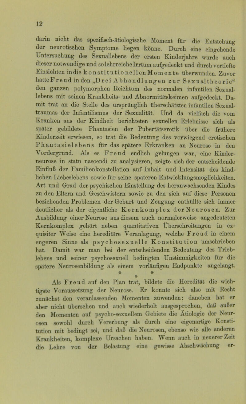 darin nicht das spezifisch-ätiologische Moment für die Entstehung der neurotischen Symptome liegen könne. Durch eine eingehende Untersuchung des Sexuallebens der ersten Kinderjahre wurde auch dieser notwendige und so lehrreiche Irrtum aufgedeckt und durch vertiefte Einsichten in die konstitutionellen Momente überwunden. Zuvor hatteFreud in den „Drei Abhandlungen zur Sexualtheorie“ den ganzen polymorphen Reichtum des normalen infantilen Sexual- lebens mit seinen Krankheits- und Abnormitätskeimen aufgedeckt. Da- mit trat an die Stelle des ursprünglich überschätzten infantilen Sexual- traumas der Infantilismus der Sexualität. Und da vielfach die vom Kranken aus der Kindheit berichteten sexuellen Erlebnisse sich als später gebildete Phantasien der Pubertätserotik über die frühere Kinderzeit erwiesen, so trat die Bedeutung des vorwiegend erotischen Phantasielebens für das spätere Erkranken an Neurose in den Vordergrund. Als es Freud endlich gelungen war, eine Kinder- neurose in statu nascendi zu analysieren, zeigte sich der entscheidende Einfluß der Famüienkonstellation auf Inhalt und Intensität des kind- lichen Liebeslebens sowie für seine späteren Entwicklungsmöglichkeiten. Art und Grad der psychischen Einstellung des heranwachsenden Kindes zu den Eltern und Geschwistern sowie zu den sich auf diese Personen beziehenden Problemen der Geburt und Zeugung enthüllte sich immer deutlicher als der eigentliche Kernkomplex der Neurosen. Zur Ausbildung einer Neurose aus diesem auch normalerweise angedeuteten Kernkomplex gehört neben quantitativen Überschreitungen in ex- quisiter Weise eine hereditäre Veranlagung, welche Freud in einem engeren Sinne als psychosexuelle Konstitution umschrieben hat. Damit war man bei der entscheidenden Bedeutung des Trieb- lebens und seiner psychosexuell bedingten Unstimmigkeiten für die spätere Neurosenbildung als einem vorläufigen Endpunkte angelangt. * * * Als Freud auf den Plan trat, bildete die Heredität die wich- tigste Voraussetzung der Neurose. Er konnte sich also mit Recht zunächst den veranlassenden Momenten zuwenden; daneben hat er aber nicht übersehen und auch wiederholt ausgesprochen, daß außer den Momenten auf psycho-sexuellem Gebiete die Ätiologie der Neur- osen sowohl durch Vererbung als durch eine eigenartige Konsti- tution mit bedingt sei, und daß die Neurosen, ebenso wie alle anderen Krankheiten, komplexe Ursachen haben. Wenn auch in neuerer Zeit die Lehre von der Belastimg eine gewisse Abschwächung er-