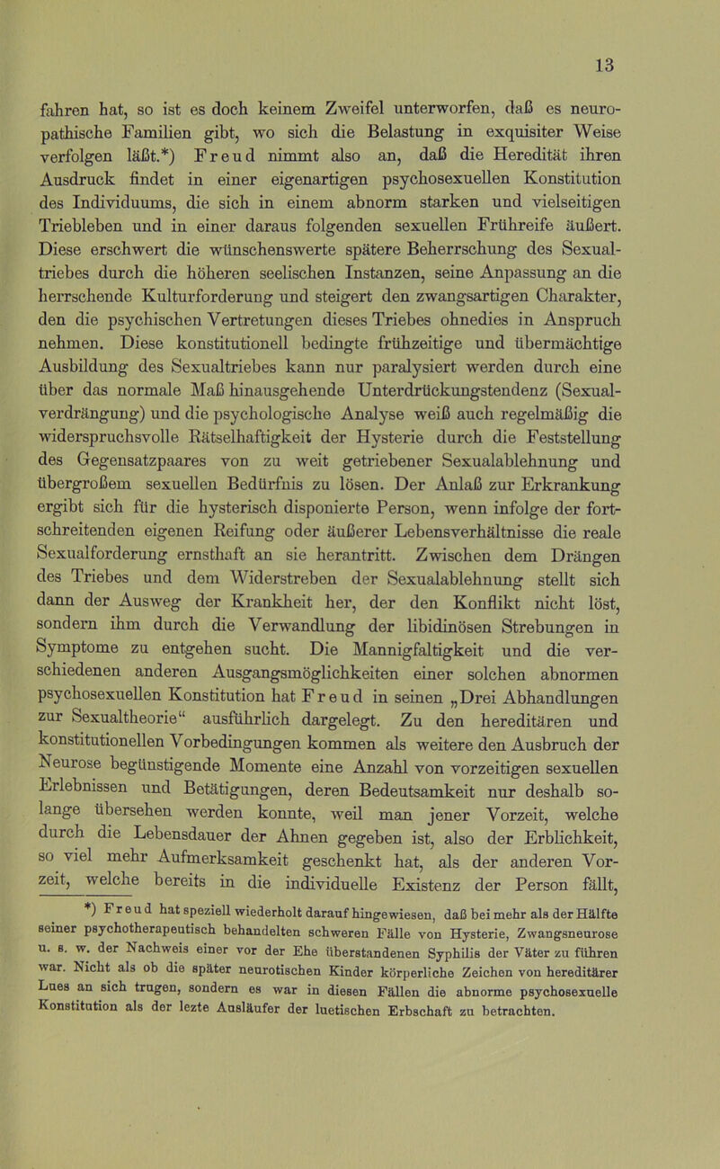 fahren hat, so ist es doch keinem Zweifel unterworfen, daß es neuro- pathische Familien gibt, wo sich die Belastung in exquisiter Weise verfolgen läßt.*) Freud nimmt also an, daß die Heredität ihren Ausdruck findet in einer eigenartigen psychosexuellen Konstitution des Individuums, die sich in einem abnorm starken und vielseitigen Triebleben und in einer daraus folgenden sexuellen Frühreife äußert. Diese erschwert die wünschenswerte spätere Beherrschung des Sexual- triebes durch die höheren seelischen Instanzen, seine Anpassung an die herrschende Kulturforderung und steigert den zwangsartigen Chiirakter, den die psychischen Vertretungen dieses Triebes ohnedies in Anspruch nehmen. Diese konstitutionell bedingte frühzeitige und übermächtige Ausbildung des Sexualtriebes kann nur paralysiert werden durch eine über das normale Maß hinausgehende Unterdrückungstendenz (Sexual- verdrängung) und die psychologische Analyse weiß auch regelmäßig die widerspruchsvolle Rätselhaftigkeit der Hysterie durch die Feststellung des Gegensatzpaares von zu weit getriebener Sexualablehnung und übergroßem sexuellen Bedürfnis zu lösen. Der Anlaß zur Erkrankung ergibt sich für die hysterisch disponierte Person, wenn infolge der fort- schreitenden eigenen Reifung oder äußerer Lebensverhältnisse die reale Sexualforderung ernsthaft an sie herantritt. Zwischen dem Drängen des Triebes und dem Widerstreben der Sexualablehnung stellt sich dann der Ausweg der Krankheit her, der den Konflikt nicht löst, sondern ihm durch die Verwandlung der libidinösen Strebungen in Symptome zu entgehen sucht. Die Mannigfaltigkeit und die ver- schiedenen anderen Ausgangsmöglichkeiten einer solchen abnormen psychosexuellen Konstitution hat Freud in seinen „Drei Abhandlungen zur Sexualtheorie“ ausführlich dargelegt. Zu den hereditären und konstitutionellen Vorbedingungen kommen als weitere den Ausbruch der Neurose begünstigende Momente eine Anzahl von vorzeitigen sexuellen Erlebnissen und Betätigungen, deren Bedeutsamkeit nur deshalb so- lange übersehen werden konnte, weil man jener Vorzeit, welche durch die Lebensdauer der Ahnen gegeben ist, also der Erblichkeit, so viel mehr Aufmerksamkeit geschenkt hat, als der anderen Vor- zeit, welche bereits in die individuelle Existenz der Person fällt, *) Freud hat speziell wiederholt darauf hinge wiesen, daß bei mehr als der Hälfte seiner psychotherapeutisch behandelten schweren Fälle von Hysterie, Zwangsneurose u. B. w. der Nachweis einer vor der Ehe ttberstandenen SyphUis der Väter zu führen war. Nicht als ob die später neurotischen Kinder körperliche Zeichen von hereditärer Lues an sich trugen, sondern es war in diesen Fällen die abnorme psychosexuelle Konstitution als der lezte Ausläufer der luetischen Erbschaft zu betrachten.