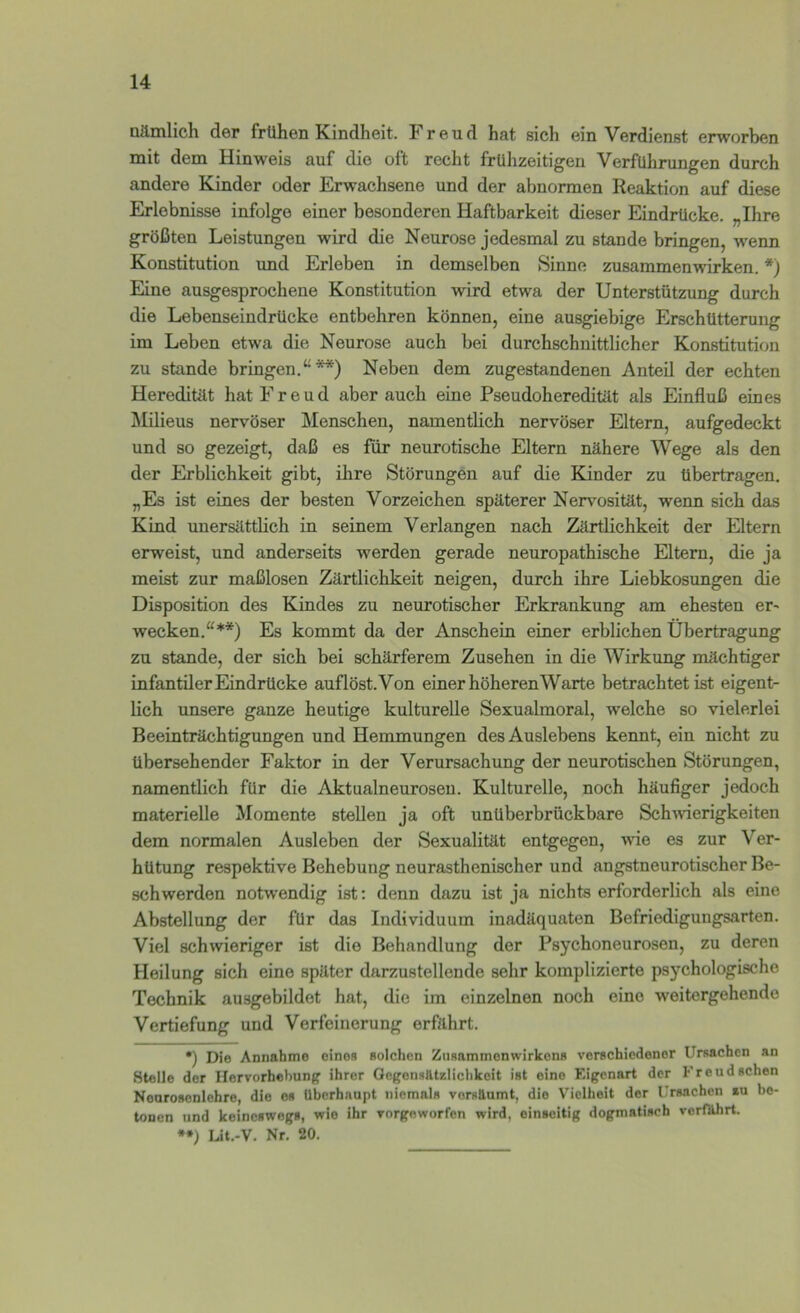 nämlich der frühen Kindheit, h reud hat sich ein Verdienst erworben mit dem Hinweis auf die oft recht frühzeitigen Verführungen durch andere Kinder oder Erwachsene und der abnormen Reaktion auf diese Erlebnisse infolge einer besonderen Haftbarkeit dieser Eindrücke. „Ihre größten Leistungen wird die Neurose jedesmal zu stände bringen, wenn Konstitution und Erleben in demselben Sinne Zusammenwirken. *) Eine ausgesprochene Konstitution wird etwa der Unterstützung durch die Lebenseindrücke entbehren können, eine ausgiebige Erschütterung im Leben etwa die Neurose auch bei durchschnittlicher Konstitution zu Stande bringen.“**) Neben dem zugestandenen Anteil der echten Heredität hat Freud aber auch eine Pseudoheredität als Einfluß eines Milieus nervöser Menschen, namentlich nervöser Eltern, aufgedeckt und so gezeigt, daß es für neurotische Eltern nähere Wege als den der Erblichkeit gibt, ihre Störungen auf die Kinder zu übertragen. „Es ist eines der besten Vorzeichen späterer Nervosität, wenn sich das Kind unersilttlich in seinem Verlangen nach Zärtlichkeit der Eltern erweist, und anderseits werden gerade neuropathische Eltern, die ja meist zur maßlosen Zärtlichkeit neigen, durch ihre Liebkosungen die Disposition des Kindes zu neurotischer Erkrankung am ehesten er' wecken.“**) Es kommt da der Anschein einer erblichen Übertragung zu Stande, der sich bei schärferem Zusehen in die Wirkung mächtiger infantiler Eindrücke auflöst. Von einer höherenWarte betrachtet ist eigent- lich unsere ganze heutige kulturelle Sexualmoral, welche so vielerlei Beeinträchtigungen und Hemmungen des Auslebens kennt, ein nicht zu übersehender Faktor in der Verursachung der neurotischen Störungen, namentlich für die Aktualneurosen. Kulturelle, noch häufiger jedoch materielle Momente stellen ja oft unüberbrückbare Schmerigkeiten dem normalen Ausleben der Sexualität entgegen, wie es zur Ver- hütung respektive Behebung neurasthenischer und angstneurotischer Be- schwerden notwendig ist: denn dazu ist ja nichts erforderlich als eine Abstellung der für das Individuum inadäquaten Befriedigungsarten. Viel schwieriger ist die Behandlung der Psychoneurosen, zu deren Heilung sich eine später darzustellende sehr komplizierte psychologische Technik ausgebildet hat, die im einzelnen noch eine weitergehende Vertiefung und Verfeinerung erfährt. •) Die Annahme eines solchen Zusammenwirkens verschiedener Ursachen an Stelle der Hervorhebung ihrer Gegensätzlichkeit ist eine Eigenart der Freud sehen Neurosenlehre, die es überhaupt niemals versäumt, die Vielheit der Ursachen tu be- tonen und keineswegs, wie ihr vorgeworfen wird, einseitig dogmatisch verfährt. **) Lit.-V. Nr. 20.