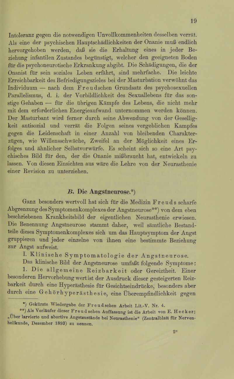 Intoleranz gegen die notwendigen UnvoUkommeniieiten desselben verrät. Als eine der psychischen Hauptschädlichkeiten der Onanie muß endlich hervorgehoben werden, daß sie die Erhaltung eines in jeder Be- ziehung infantilen Zustandes begünstigt, welcher den geeigneten Boden für die psychoneurotische Erkrankung abgibt. Die Schädigungen, die der Onanist für sein soziales Leben erföhrt, sind mehrfache. Die leichte Erreichbarkeit des Befriedigungszieles bei der Masturbation verwöhnt das Individuum — nach dem Freudschen Grundsatz des psychosexueilen Parallelismus, d. i. der Vorbildlichkeit des Sexuallebens für das son- stige Gehaben — für die übrigen Kämpfe des Lebens, die nicht mehr mit dem erforderlichen Energieaufwand unternommen werden können. Der Masturbant wird ferner durch seine Abwendung von der Gesellig- keit antisozial und verrät die Folgen seines vergeblichen Kampfes gegen die Leidenschaft in einer Anzahl von bleibenden Charakter- zügen, wie Willensschwäche, Zweifel an der Möglichkeit eines Er- folges und ähnlicher Selbstvorwürfe. Es scheint sich so eine Art psy- chisches Bild für den, der die Onanie mißbraucht hat, entwickeln zu lassen. Von diesen Einsichten aus wäre die Lehre von der Neurasthenie einer Revision zu unterziehen. B. Die Angstneiirose.*) Ganz besonders wertvoll hat sich für die Medizin Freuds scharfe Abgrenzung des Symptomenkomplexes der Angstneurose**) von dem eben beschriebenen Krankheitsbild der eigentlichen Neurasthenie erwiesen. Die Benennung Angstneurose stammt daher, weil sämtliche Bestand- teile dieses Symptomenkomplexes sich um das Hauptsymptom der Angst gruppieren und jeder einzelne von ihnen eine bestimmte Beziehung zur Angst aufweist. I. Klinische Symptomatologie der Angstneurose. Das klinische Bild der Angstneurose umfaßt folgende Symptome: 1. Die allgemeine Reizbarkeit oder Gereiztheit. Einer besonderen Hervorhebung wert ist der Ausdruck dieser gesteigerten Reiz- barkeit durch eine Hyperästhesie für Gesichtseindrücke, besonders aber durch eine Gehörhyperästhesie, eine Überempfindlichkeit gegen *) Gekürzte Wiedergabe der FreadscheD Arbeit Lit.-V. Nr. 4. **) Als Vorläufer dieser Freud sehen Auffassung ist die Arbeit von E. Hecker: „Über larvierte und abortive Angstznstände bei Neurasthenie“ (Zentralblatt für Nerven- heilkunde, Dezember 1893) zu nennen. 2*