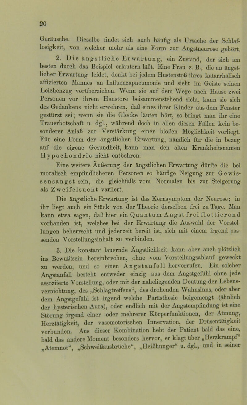 Geräusche. Dieselbe findet sich auch häufig als Ursache der Schlaf- losigkeit, von -welcher mehr als eine Form zur Angstueurose gehört. 2. Die ängstliche Erwartung, ein Zustand, der sich am besten durch das Beispiel erläutern läßt. Eine Frau z. B., die an ängst- licher Erwartung leidet, denkt bei jedem Hustenstoß ihres katarrhalisch affizierten Mannes an Influenzapneumonie und sieht im Geiste seinen Leichenzug vorüberziehen. Wenn sie auf dem Wege nach Hause zwei Personen vor ihrem Haustore beisammenstehend sieht, kann sie sich des Gedankens nicht erwehren, daß eines ihrer Kinder aus dem Fenster gestürzt sei; Avenn sie die Glocke läuten hört, so bringt man ihr eine Trauerbotschaft u. dgl., während doch in allen diesen Fällen kein be- sonderer Anlaß zur Verstärkung einer bloßen Möglichkeit vorliegt Für eine Form der ängstlichen Erwartung, nämlich für die in bezug auf die eigene Gesundheit, kann man den alten Krankheitsnamen Hypochondrie nicht entbehren. Eine weitere Äußerung der ängstlichen Erwartung dürfte die bei moralisch empfindlicheren Personen so häufige Neigung zur Gewis- sensangst sein, die gleichfalls vom Normalen bis zur Steigerung als Zweifelsucht variiert. Die ängstliche Erwartung ist das Kemsymptom der Neurose; in ihr liegt auch ein Stück von der Theorie derselben frei zu Tage. Man kann etwa sagen, daß hier ein Quantum Angst fr ei flottierend vorhanden ist, Avelches bei der Erwartung die Auswahl der Vorstel- lungen beherrscht und jederzeit bereit ist, sich mit einem irgend pas- senden Vorstellungsinhalt zu verbinden. 3. Die konstant lauernde Ängstlichkeit kann aber auch plötzlich ins Bewußtsein hereinbrechen, ohne vom Vorstellungsablauf geweckt zu werden, und so einen Angstanfall hervorrufen. Ein solcher Angstanfall besteht entweder einzig aus dem Angstgefühl ohne jede assoziierte Vorstellung, oder mit der naheliegenden Deutung der Lebens- vemichtung, des „SchlagtrefFens“, des drohenden Wahnsinns, oder aber dem Angstgefühl ist irgend welche Parästhesie beigemengt (ähnlich der hysterischen Aura), oder endlich mit der Angstempfindung ist eine Störung irgend einer oder mehrerer Körperfunktionen, der Atmung, Herztätigkeit, der vasomotorischen Innervation, der Drüsentätigkeit verbunden. Aus dieser Kombination hebt der Patient bald das eine, bald das andere Moment besonders hervor, er klagt über „Herzkrampf“ „Atemnot“, „Schweißausbrüche“, „Heißhunger“ u. dgl., und in seiner