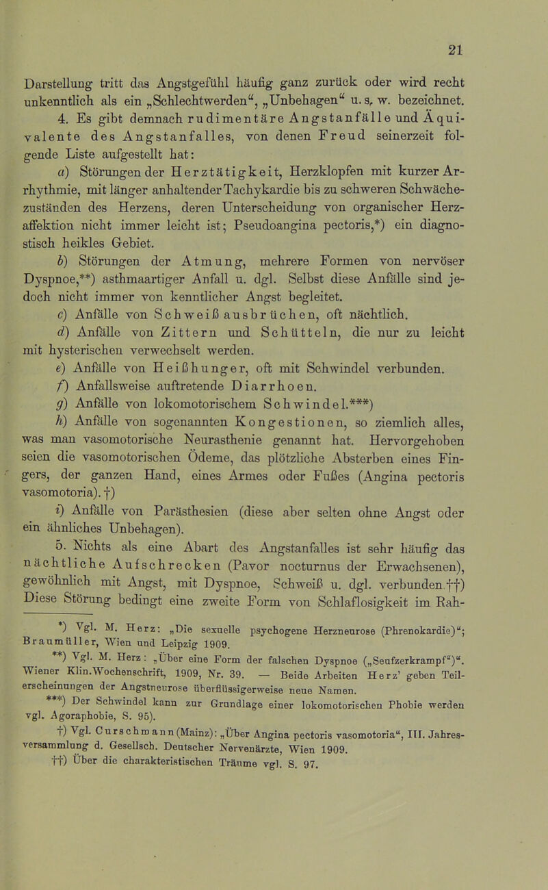 Darstellung tritt das Angstgefühl häufig ganz zurück oder wird recht unkenntlich als ein „Schlechtwerden“, „Unbehagen“ u. s, w. bezeichnet. 4. Es gibt demnach rudimentäre Angstanfälle und Äqui- valente des Angstanfalles, von denen Freud seinerzeit fol- gende Liste aufgestellt hat: fl) Störungen der Herztätigkeit, Herzklopfen mit kurzer Ar- rhythmie, mit länger anhaltender Tachykardie bis zu schweren Schwäche- zuständen des Herzens, deren Unterscheidung von organischer Herz- affektion nicht immer leicht ist; Pseudoangina pectoris,* *) ein diagno- stisch heikles Gebiet. b) Störungen der Atmung, mehrere Formen von nervöser Dyspnoe,**) asthmaartiger Anfall u. dgl. Selbst diese Anfälle sind je- doch nicht immer von kenntlicher Angst begleitet. c) Anfälle von Schweißausbrüchen, oft nächtlich. d) Anfillle von Zittern und Schütteln, die nur zu leicht mit hysterischen verwechselt werden. e) Anfälle von Heißhunger, oft mit Schwindel verbunden. f) Anfallsweise auftretende Diarrhoen. g) Anfalle von lokomotorischem Schwindel.***) h) Anftllle von sogenannten Kongestionen, so ziemlich alles, was man vasomotorische Neurasthenie genannt hat. Hervorgehoben seien die vasomotorischen Ödeme, das plötzliche Absterben eines Fin- gers, der ganzen Hand, eines Armes oder Fußes (Angina pectoris vasomotoria). f) i) Anfälle von Parästhesien (diese aber selten ohne Angst oder ein ähnliches Unbehagen). 5. Nichts als eine Abart des Angstanfalles ist sehr häufig das nächtliche Aufschrecken (Pavor nocturnus der Erwachsenen), gewöhnlich mit Angst, mit Dyspnoe, vSchweiß u. dgl. verbunden.ff) Diese Störung bedingt eine zweite Form von Schlaflosigkeit im Rah- ) Herz; „Die sexuelle psychogene Herzneurose (Phrenokardie)“; Braumüller, Wien und Leipzig 1909. ) ^ ?h M. Herz; „Über eine Form der falschen Dyspnoe („Seufzerkrampf“)“. Wiener Klin.Wochenschrift, 1909, Nr. 39. — Beide Arbeiten Herz’ geben Teil- erscheinungen der Angstneurose überflüssigerweise neue Namen. *) Der bchwindel kann zur Grundlage einer lokomotorischen Phobie werden vgl. Agoraphobie, S. 95). t) Vgl. Curschroann(Mainz): „Über Angina pectoris vasomotoria“, ITI. Jahres- versammlung d. Gesellscb. Deutscher Nervenärzte, Wien 1909. tt) Uber die charakteristischen Träume vgl. S. 97.