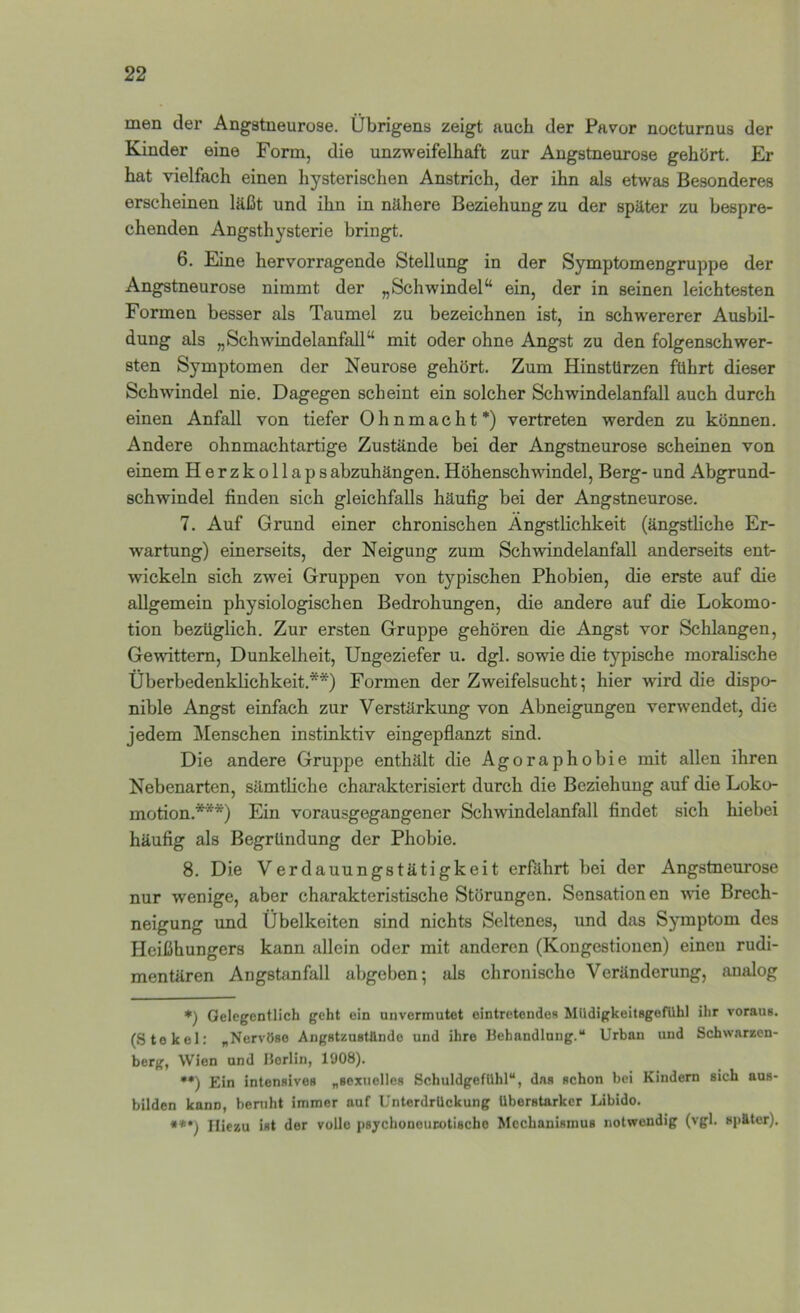 men dex’ Angstneurose. Übrigens zeigt auch der Pavor nocturnus der Kinder eine Form, die unzweifelhaft zur Angstneurose gehört. Er hat vielfach einen hysterischen Anstrich, der ihn als etwas Besonderes erscheinen läßt und ihn in nähere Beziehung zu der später zu bespre- chenden Angsthysterie bringt. 6. Eine hervorragende Stellung in der Symptomengruppe der Angstneurose nimmt der „Schwindel“ ein, der in seinen leichtesten Formen besser als Taumel zu bezeichnen ist, in schwererer Ausbil- dung als „Schwindelanfall“ mit oder ohne Angst zu den folgenschwer- sten Symptomen der Neurose gehört. Zum Hinstürzen führt dieser Schwindel nie. Dagegen scheint ein solcher Schwindelanfall auch durch einen Anfall von tiefer Ohnmacht*) vertreten werden zu köimen. Andere ohnmachtartige Zustände bei der Angstneurose scheinen von einem Herzkollaps abzuhängen. Höhenschwindel, Berg- und Abgrund- schwindel finden sich gleichfalls häufig bei der Angstneurose. 7. Auf Grund einer chronischen Ängstlichkeit (ängstliche Er- w'artung) einerseits, der Neigung zum Schwindelanfall anderseits ent- wickeln sich zwei Gruppen von typischen Phobien, die erste auf die allgemein physiologischen Bedrohungen, die andere auf die Lokomo- tion bezüglich. Zur ersten Gruppe gehören die Angst vor Schlangen, Ge-nuttem, Dunkelheit, Ungeziefer u. dgl. sowie die typische moralische Überbedenklichkeit.**) Formen der Zweifelsucht; hier wird die dispo- nible Angst einfach zur Verstärkung von Abneigungen verwendet, die jedem Menschen instinktiv eingepflanzt sind. Die andere Gruppe enthält die Agoraphobie mit allen ihren Nebenarten, sämtliche charakterisiert durch die Beziehung auf die Loko- motion.***) Ein vorausgegangener Schwindelanfall findet sich hiebei häufig als Begründung der Phobie. 8. Die Verdauungstätigkeit erfährt bei der Angstneurose nur wenige, aber charakteristische Störungen. Sensation en wfie Brech- neigung und Übelkeiten sind nichts Seltenes, und das Symptom des Heißhungers kann allein oder mit anderen (Kongestionen) einen rudi- mentären Angstanfall abgeben; als chronische Veränderung, analog *) Gelegentlich geht ein unvermutet eintretendes MUdigkeitsgeflihl ihr voraus. (Stokel: „Nervöse Angstzustönde und ihre Behandlung.“ Urban und Schwarzen- berg, Wien und Berlin, 1908). ••) Ein intensives „sexuelles Schuldgefühl“, das schon bei Kindern sich aus- bilden kann, beruht immer auf Unterdrückung überstarker Libido. •**) Hiezu ist der volle psychoneurotischo Mechanismus notwendig (vgl. später).