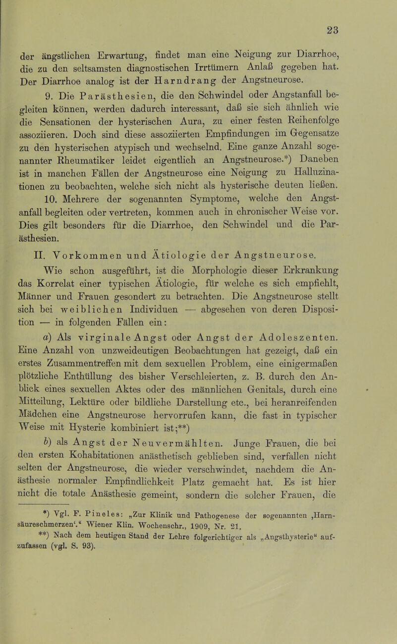 der ängstlichen Erwartung, findet man eine Neigung zur Diarrhoe, die zu den seltsamsten diagnostischen Irrtümern Anlaß gegeben hat. Der Diarrhoe analog ist der Harndrang der Angstneurose. 9. Die Parästhesien, die den Schwindel oder Angstanfall be- gleiten können, werden dadurch interessant, daß sie sich ähnlich wie die Sensationen der hysterischen Aura, zu einer festen Reihenfolge assoziieren. Doch sind diese assoziierten Empfindungen im Gegensätze zu den hysterischen atypisch und wechselnd. Eine ganze Anzahl soge- nannter Rheumatiker leidet eigentlich an Angstneurose.*) Daneben ist in manchen Fällen der Angstneurose eine Neigung zu Halhazina- tionen zu beobachten, welche sich nicht als hysterische deuten ließen. 10. Mehrere der sogenannten Symptome, welche den Angst- anfall begleiten oder vertreten, kommen auch in chronischer Weise vor. Dies gilt besonders für die Diarrhoe, den Schwindel und die Par- ästhesien. II. Vorkommen und Ätiologie der Angstneurose. Wie schon ausgeführt, ist die Morphologie dieser Erkrankung das Korrelat einer typischen Ätiologie, für welche es sich empfiehlt, Männer und Frauen gesondert zu betrachten. Die Angstneurose stellt sich bei weiblichen Individuen — abgesehen von deren Disposi- tion — in folgenden Fällen ein: a) Als virginale Angst oder Angst der Adoleszenten. Eine Anzahl von unzweideutigen Beobachtungen hat gezeigt, daß ein erstes Zusammentreffen mit dem sexuellen Problem, eine einigermaßen plötzliche Enthüllung des bisher Verschleierten, z. B. durch den An- bhck eines sexuellen Aktes oder des männlichen Genitals, durch eine Mitteilung, Lektüre oder bildliche Darstellung etc., bei heranreifenden Mädchen eine Angstneurose hervorrufen kann, die fast in typischer Weise mit Hysterie kombiniert ist;**) h) als Angst der Neuvermählten. Junge Frauen, die bei den ersten Kohabitationen anästhetisch geblieben sind, verfallen nicht selten der Angstneurose, die wieder verschwindet, nachdem die An- ästhesie normaler Empfindhchkeit Platz gemacht hat. Es ist hier nicht die totale Anästhesie gemeint, sondern die solcher Frauen, die *) Vgl. F. Pineies: „Zur Klinik und Pathogenese der sogenannten ,Harn- sänreschmerzen“.“ Wiener Klin. Wochenschr., 1909, Nr. 21. **) Nach dem heutigen Stand der Lehre folgerichtiger als „Angsthysterie“ auf- zofassen (vgl. S. 93).