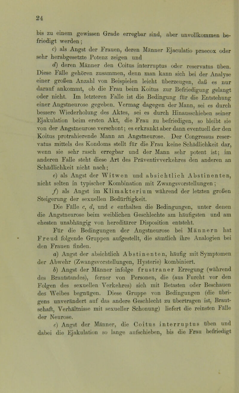 bis zu einem gewissen Grade erregbar sind, aber unvollkommen be- friedigt werden; c) als Angst der Frauen, deren Milnuer Ejaculatio praecox oder sehr herabgesetzte Potenz zeigen und c?) deren Männer den Coitus interruptus oder reservatus üben. Diese Fälle gehören zusammen, denn man kann sich bei der Analyse einer großen Anzahl von Beispielen leicht überzeugen, daß es nur darauf ankommt, ob die Frau beim Koitus zur Befriedigung gelangt oder nicht. Im letzteren Falle ist die Bedingung für die Entstehung einer Angstneurose gegeben. Vermag dagegen der Mann, sei es durch bessere Wiederholung des Aktes, sei es durch Hinausschieben seiner Ejakulation beim ersten Akt, die Frau zu befriedigen, so bleibt sie von der Angstneurose verschont; es erkrankt aber dann eventuell der den Koitus protrahierende Mann an Angstneurose. Der Congressus reser- vatus mittels des Kondoms stellt für die Frau keine Schädlichkeit dar, wenn sie sehr rasch erregbar und der Mann sehr potent ist; im anderen Falle steht diese Art des Präventivverkehres den anderen an Schädlichkeit nicht nach; e) als Angst der Witwen und absichtlich Abstinenten, nicht selten in typischer Kombination mit Zwangsvorstellungen; /) als Angst im Klimakterium während der letzten großen Steigerung der sexuellen Bedürftigkeit. Die Fälle c, d, und e enthalten die Bedingungen, unter denen die Angstneurose beim weiblichen Geschlechte am häufigsten und am ehesten unabhängig von hereditärer Disposition entsteht. Für die Bedingungen der Angstneurose bei Männern hat o o o Freud folgende Gruppen aufgestellt, die sämtlich ihre Analogien bei den Frauen finden. a) Angst der absichtlich Abstinenten, häufig mit Symptomen der Abwehr (Zwangsvorstellungen, Hysterie) kombiniert. b) Angst der Männer infolge frustraner Erregung (während des Brautstandes), ferner von Personen, die (aus Furcht vor den Folgen des sexuellen Verkehres) sich mit Betasten oder Beschauen des Weibes begnügen. Diese Gruppe von Bedingungen (die übri- gens unverändert auf das andere Geschlecht zu übertragen ist, Braut- schaft, Verhältnisse mit sexueller Schonung) liefert die reinsten Fälle der Neurose. r) Angst der Männer, die Coitus interruptus üben und dabei die Ejakulation so lange aufschieben, bis die Frau befriwligt