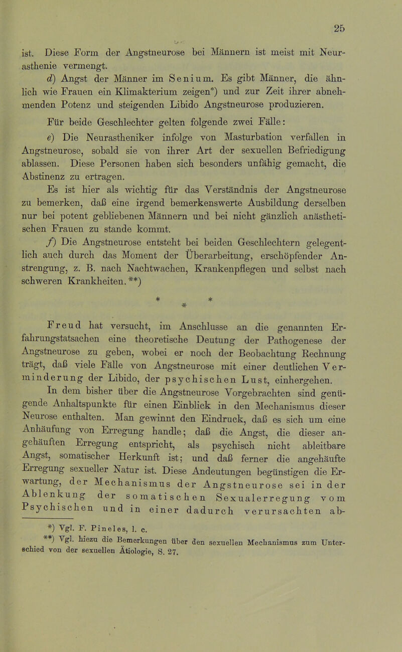 ist. Diese Form der Angstneurose bei Männern ist meist mit Neur- asthenie vermengt. d) Angst der Mäimer im Senium, Es gibt Männer, die ähn- lich vde Frauen ein Klimakterium zeigen*) und zur Zeit ihrer abneh- menden Potenz und steigenden Libido Angstneurose produzieren. Für beide Geschlechter gelten folgende zwei Fälle: e) Die Neurastheniker infolge von Masturbation verfallen in Angstneurose, sobald sie von ihrer Art der sexuellen Befriedigung ablassen. Diese Personen haben sich besonders unfähig gemacht, die Abstinenz zu ertragen. Es ist hier als wichtig für das Verständnis der Angstneurose zu bemerken, daß eine irgend bemerkenswerte Ausbildung derselben nur bei potent gebliebenen Männern und bei nicht gänzlich anästheti- schen Frauen zu stände kommt. f) Die Angstneurose entsteht bei beiden Geschlechtern gelegent- lich auch durch das Moment der Überarbeitung, erschöpfender An- strengung, z. B. nach Nachtwachen, Krankenpflegen und selbst nach schweren Krankheiten. **) ♦ ♦ * Freud hat versucht, im Anschlüsse an die genannten Er- falirungstatsachen eine theoretische Deutung der Pathogenese der Angstneurose zu geben, wobei er noch der Beobachtung Rechnung trägt, daß viele Fälle von Angstneurose mit einer deutlichen V e r- ininderung der Libido, der psychischen Lust, einhergehen. In dem bisher über die Angstneurose Vorgebrachten sind genü- gende Anhaltspunkte für einen Einblick in den Mechanismus dieser Neurose enthalten. Man gewinnt den Eindruck, daß es sich um eine Anhäufung von Ei’regung handle; daß die Angst, die dieser an- gehäuften Erregung entspricht, als psychisch nicht ableitbare Angst, somatischer Herkunft ist; und daß ferner die angehäufte Erregung sexueller Natur ist. Diese Andeutungen begünstigen die Er- wartung, der Mechanismus der Angstneurose sei in der Ablenkung der somatischen Sexualerr egung vom Psychischen und in einer dadurch verursachten ab- *) Vgl. F. Pineies, I. c. ) tiezu die Bemerkungen über den sexuellen Mechanismus zum Unter- schied von der sexuellen Ätiologie, S. 27.