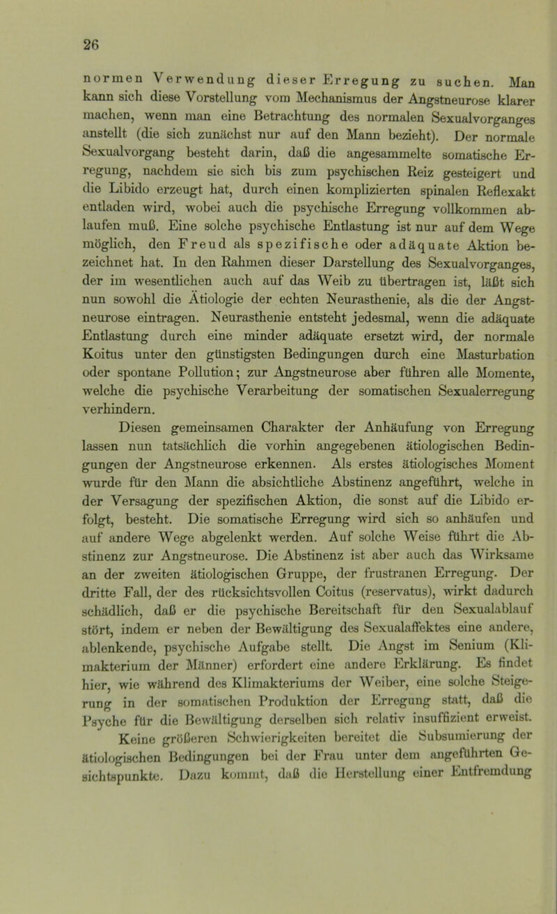 normen Verwendung dieser Erregung zu suchen. M»n kann sich diese Vorstellung vom Mechanismus der Angstneurose klarer machen, wenn man eine Betrachtung des normalen Sexualvorganges iinstellt (die sich zunächst nur auf den Mann bezieht). Der normale Sexualvorgang besteht darin, daß die angesammelte somatische Er- regung, nachdem sie sich bis zum psychischen Reiz gesteigert und die Libido erzeugt hat, durch einen kompbzierten spinalen Reflexakt entladen wird, wobei auch die psychische Erregung vollkommen ab- laufen muß. Eine solche psychische Entlastung ist nur auf dem Wege möglich, den Freud als spezifische oder adäquate Aktion be- zeichnet hat. In den Ralimen dieser Darstellung des Sexualvorganges, der im wesentlichen auch auf das Weib zu übertragen ist, läßt sich nun sowohl die Ätiologie der echten Neurasthenie, als die der Angst- neurose eintragen. Neurasthenie entsteht jedesmal, wenn die adäquate Entlastung durch eine minder adäquate ersetzt wird, der normale Koitus unter den günstigsten Bedingungen durch eine Masturbation oder spontane Pollution; zur Angstneurose aber führen alle Momente, welche die psychische Verarbeitung der somatischen Sexualerregung verhindern. Diesen gemeinsamen Charakter der Anhäufung von Erregung lassen nun tatsächlich die vorhin angegebenen ätiologischen Bedin- gungen der Angstneurose erkennen. Als erstes ätiologisches Moment wurde für den JMann die absichtliche Abstinenz angeführt, welche in der Versagung der spezifischen Aktion, die sonst auf die Libido er- folgt, besteht. Die somatische Erregung wird sich so anhäufen und auf andere Wege abgelenkt werden. Auf solche Weise führt die Ab- stinenz zur Angstneurose. Die Abstinenz ist aber auch das Wirksame an der zweiten ätiologischen Gruppe, der frustranen Erregung. Der dritte Fall, der des rücksichtsvollen Coitus (reservatus), vurkt dadurch schädlich, daß er die psychische Bereitschaft für den Sexualablauf stört, indem er neben der Bewältigung des Sexualaffektes eine andere, ablenkende, psychische Aufgabe stellt. Die Angst im Senium (Kli- makterium der Männer) erfordert eine andere Erklärung. Es findet hier, wie während des Klimakteriums der Weiber, eine solche Steige- rung in der somatischen Produktion der Erregung statt, daß die Psyche für die Bewältigung derselben sich relativ insuffizient erweist. Keine größeren Schwierigkeiten bereitet die Subsumierung der ätiologischen Bedingungen bei der Frau unter dem angeführten Ge- sichtspunkte. Dazu kommt, daß die Herstellung einer Entfremdung