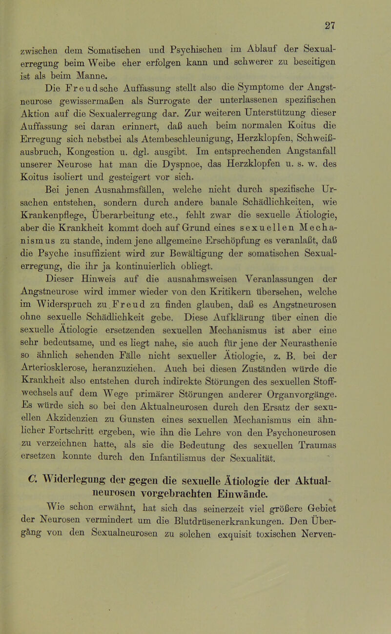 zwischen dem Somatischen und Psychischen im Ablauf der Sexual- erregung beim Weibe eher erfolgen kann und schwerei' zu beseitigen ist als beim Manne. Die Freudsche Auffassung stellt also die Symptome der Angst- neurose gewissermaßen als Surrogate der unterlassenen spezifischen Aktion auf die Sexualerregung dar. Zur weiteren Unterstützung dieser Auffassung sei daran erinnert, daß auch beim normalen Koitus die Erregung sich nebstbei als Atembeschleunigung, Herzklopfen, Schweiß- ausbruch, Kongestion u. dgl. ausgibt. Im entsprechenden Angstanfall unserer Neurose hat man die Dyspnoe, das Herzklopfen u. s. w. des Koitus isoliert und gesteigert vor sich. Bei jenen AusnahmsfkUen, welche nicht durch spezifische Ur- sachen entstehen, sondern durch andere banale Schädlichkeiten, wie Krankenpflege, Überarbeitung etc., fehlt zwar die sexuelle Ätiologie, aber die Krankheit kommt doch auf Grund eines sexuellen Mecha- nismus zu Stande, indem jene allgemeine Erschöpfung es veranlaßt, daß die Psyche insuffizient wird zur Bewältigung der somatischen Sexual- erregung, die ihr ja kontinuierlich obliegt. Dieser Hinweis auf die ausnahmsweisen Veranlassungen der Angstneurose wird immer wieder von den Kritikera. übersehen, welche im Widerspruch zu Freud zu finden glauben, daß es Angstneurosen ohne sexuelle Schädlichkeit gebe. Diese Aufklärung über einen die sexuelle Ätiologie ersetzenden sexuellen Mechanismus ist aber eine sehr bedeutsame, und es Hegt nahe, sie auch für jene der Neurasthenie so ähnlich sehenden Fälle nicht sexueller Ätiologie, z. B. bei der Arteriosklerose, heranzuziehen. Auch bei diesen Zuständen würde die Krankheit also entstehen durch indirekte Störungen des sexuellen Stoff- wechsels auf dem Wege primärer Störungen anderer Organ Vorgänge. Es würde sich so bei den Aktualneurosen durch den Ersatz der sexu- ellen Akzidenzien zu Gunsten eines sexuellen Mechanismus ein ähn- Hcher Fortschritt ergeben, wie ihn die Lehre von den Psychoneurosen zu verzeichnen hatte, als sie die Bedeutung des sexuellen Traumas ersetzen konnte durch den InfantiHsmus der Sexualität. C. Widerlegung der gegen die sexuelle Ätiologie der Aktual- neurosen vorgebrachten Einwände. Wie schon erwähnt, hat sich das seinerzeit viel größere Gebiet der Neurosen vermindert um die Blutdrüsenerkrankungen. Den Über- gang von den Sexualneurosen zu solchen exquisit toxischen Nerven-