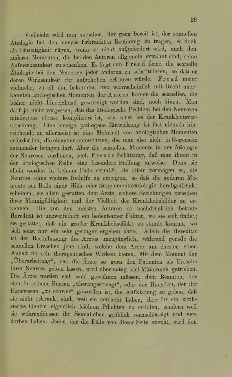 Vielleicht wird nun mancher, der gern bereit ist, der sexuellen Ätiologie bei den nervös Erkrankten Rechnung zu tragen, es doch als Einseitigkeit rügen, wenn er nicht aufgefordert wird, auch den anderen Momenten, die bei den Autoren allgemein erwähnt sind, seine Aufmerksamkeit zu schenken. Es liegt nun Freud ferne, die sexuelle Ätiologie bei den Neurosen jeder anderen zu substituieren, so daß er deren Wirksamkeit für aufgehoben erklären würde. Freud meint vielmehr, zu all den bekannten und wahrscheinlich mit Recht aner- kannten ätiologischen Momenten der Autoren kämen die sexuellen, die bisher nicht hinreichend gewürdigt worden sind, noch hinzu. Man darf ja nicht vergessen, daß das ätiologische Problem bei den Neurosen mindestens ebenso kompliziert ist, wie sonst bei der Krankheitsver- ursachung. Eine einzige pathogene Einwirkung ist fast niemals hin- reichend; zu allermeist ist eine Mehrheit von ätiologischen Momenten erforderlich, die einander unterstützen, die man also nicht in Gegensatz zueinander bringen darf. Aber die sexuellen Momente in der Ätiologie der Neurosen verdienen, nach Freuds Schätzung, daß man ihnen in der ätiologischen Reihe eine besondere Stellung anweise. Denn sie allein werden in keinem Falle vermißt, sie allein vermögen es, die Neurose ohne weitere Beihilfe zu erzeugen, so daß die anderen Mo- mente zur Rolle einer Hilfs- oder Supplementärätiologie herabgedrückt scheinen; sie allein gestatten dem Arzte, sichere Beziehungen zwischen ihrer Mannigfaltigkeit und der Vielheit der Krankheitsbilder zu er- kennen. Die von den meisten Autoren so nachdrücklich betonte Heredität ist unzweifelhaft ein bedeutsamer Faktor, wo sie sich findet; sie gestattet, daß ein großer Krankheitseffekt zu stände kommt, wo sich sonst nur ein sehr geringer ergeben hätte. Allein die Heredität ist der Beeinflussung des Arztes unzugänglich, während gerade die sexuellen Ursachen jene sind, welche dem Arzte am ehesten einen Anhalt für sein therapeutisches Wirken bieten. Mit dem Moment der „Überarbeitung“, das die Ärzte so gern den Patienten als Ursache ihrer Neurose gelten lassen, wird übermäßig viel Mißbrauch getrieben. Die Ärzte werden sich wohl gewöhnen müssen, dem Beamten, der sich in seinem Bureau „überangestrengt“, oder der Hausfrau, der ihr Hauswesen „zu schwer“ geworden ist, die Aufklärung zu geben, daß sie nicht erkrankt sind, weil sie versucht haben, ihre für ein zivih- siertes Gehirn eigentlich leichten Pflichten zu erfüllen, sondern weil sie währenddessen ihr Sexualleben gröblich vernachlässigt und ver- dorben haben. Jeder, der die Fälle von dieser Seite angeht, wird den