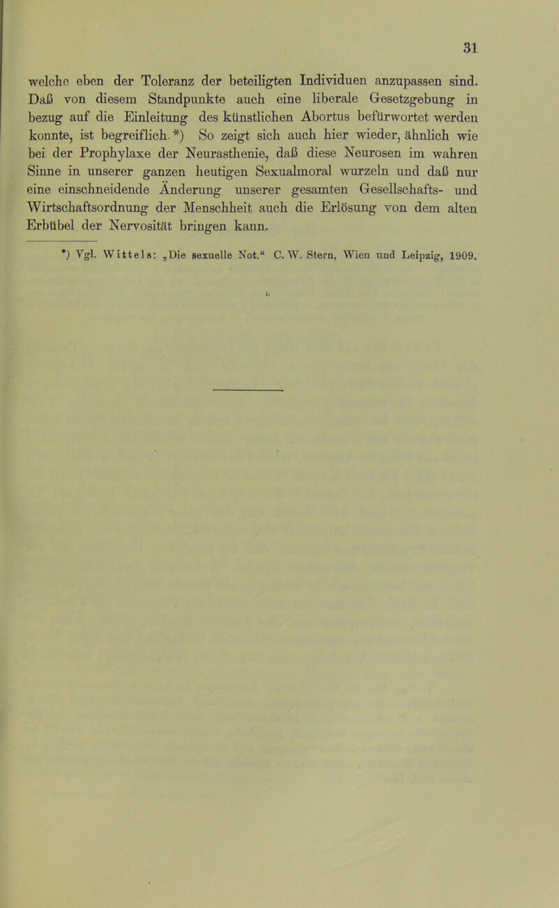 welche eben der Toleranz der beteiligten Individuen anzupassen sind. Daß von diesem Standpunkte auch eine liberale Gesetzgebung in bezug auf die Einleitung des künstlichen Abortus befürwortet werden konnte, ist begreiflich. *) So zeigt sich auch hier wieder, ähnlich wie bei der Prophylaxe der Neurasthenie, daß diese Neurosen im wahren Sinne in unserer ganzen heutigen Sexualmoral wurzeln und daß nur eine einschneidende Änderung unserer gesamten Gesellschafts- und Wirtschaftsordnung der Menschheit auch die Erlösung von dem alten Erbübel der Nervosität bringen kann. *) Wittels: ,Die sexuelle Not.“ C. W. Stern, Wien und Leipzig, 1909. 1.