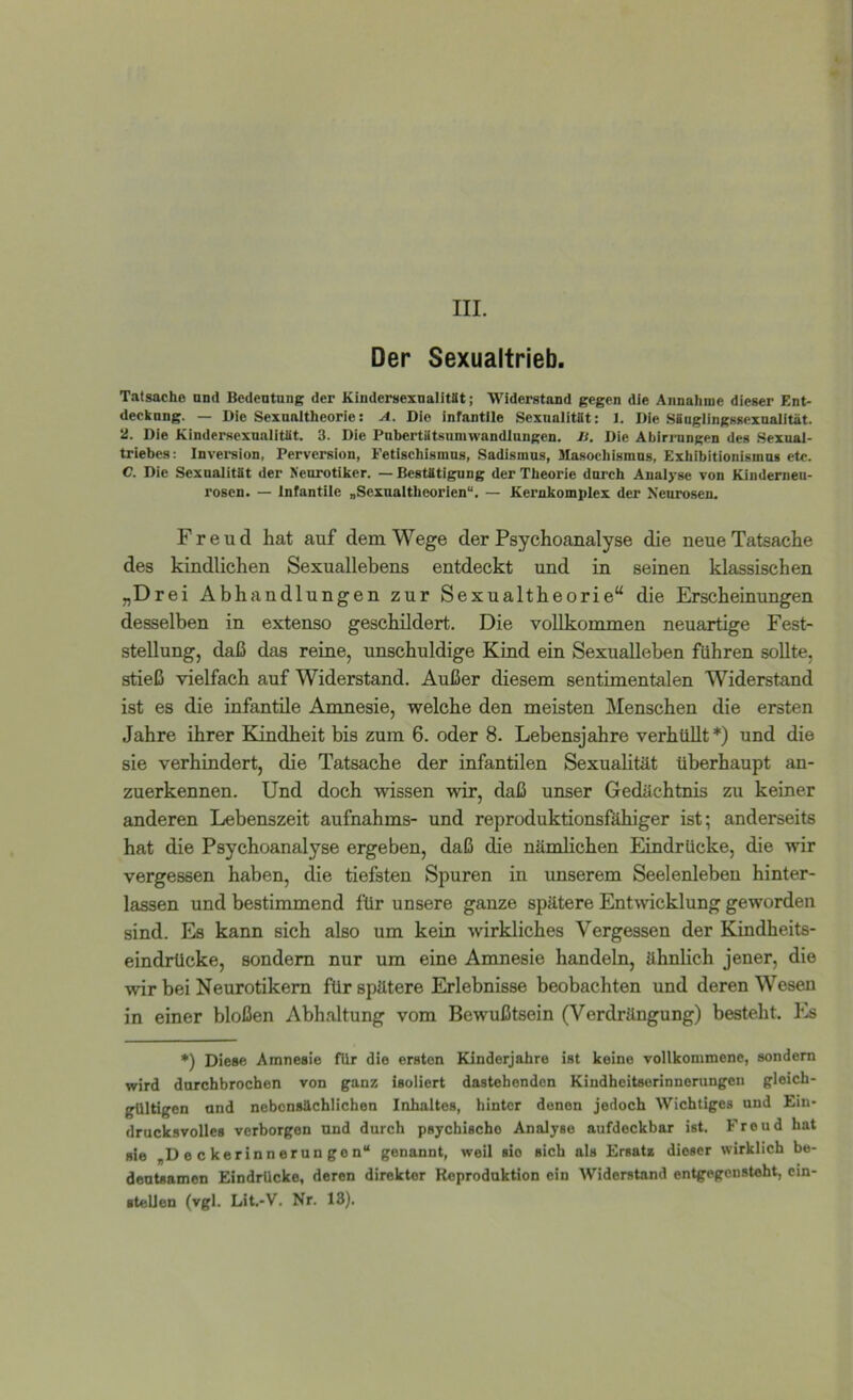 III. Der Sexualtrieb. Tatsache and Bcdentnng der KiudersexnalitSt; Widerstand gegen die Annahme dieser Ent- decknng. — Die Sexnaitheorie: A. Die infantile Sexualität: 1. Die .SSaglingssexnalität. 2. Die Kindersexualitüt. 3. Die Pabertätsumwandlungen. D. Die Äbiri-nngen des Sexual- triebes: Inversion, Perversion, Fetlsehismus, Sadismus, Slasochismns, Exhibitionismus etc. C. Die Sexualität der Neurotiker. — Bestätigung der Theorie durch Analyse von Kinderneu- rosen. — infantile „Sexuaitheorlen“. — Kerukomplex der Neurosen. Freud hat auf dem Wege der Psychoanalyse die neue Tatsache des kindlichen Sexuallebens entdeckt und in seinen klassischen „Drei Abhandlungen zur Sexualtheorie“ die Erscheinungen desselben in extenso geschildert. Die vollkommen neuartige Fest- stellung, daß das reine, unschuldige Kind ein Sexualleben führen sollte, stieß vielfach auf Widerstand. Außer diesem sentimentalen Widerstand ist es die infantile Amnesie, welche den meisten Menschen die ersten Jahre ihrer Kindheit bis zum 6. oder 8. Lebensjahre verhüllt *) und die sie verhindert, die Tatsache der infantilen Sexualität überhaupt an- zuerkennen. Und doch wissen wir, daß unser Gedächtnis zu keiner anderen Lebenszeit aufnahms- und reproduktionsföhiger ist; anderseits hat die Psychoanalyse ergeben, daß die nämlichen Eindrücke, die wir vergessen haben, die tiefsten Spuren in unserem Seelenleben hinter- lassen und bestimmend für unsere ganze spätere Entwicklung geworden sind. Es kann sich also um kein wirkliches Vergessen der Kindheits- eindrücke, sondern nur um eine Amnesie handeln, ähnlich jener, die wir bei Neurotikern für spätere Erlebnisse beobachten und deren Wesen in einer bloßen Abhaltung vom Bewußtsein (Verdrängung) besteht. Es ♦) Diese Amnesie für die ersten Kinderjahre ist keine vollkommene, sondern wird durchbrochen von ganz isoliert dastehenden Kindheitserinnerungen gleich- gültigen und nebensächlichen Inhaltes, hinter denen jedoch Wichtiges und Ein- drucksvolles verborgen und durch psychische Analyse aufdockbar ist. Freud hat sie „Deckerinnerungon“ genannt, weil sio sich als Ersatz dieser wirklich be- deutsamen Eindrücke, deren direkter Reproduktion ein Widerstand entgegenstoht, cin- ■telien (vgl. Lit.-V. Nr. 13).