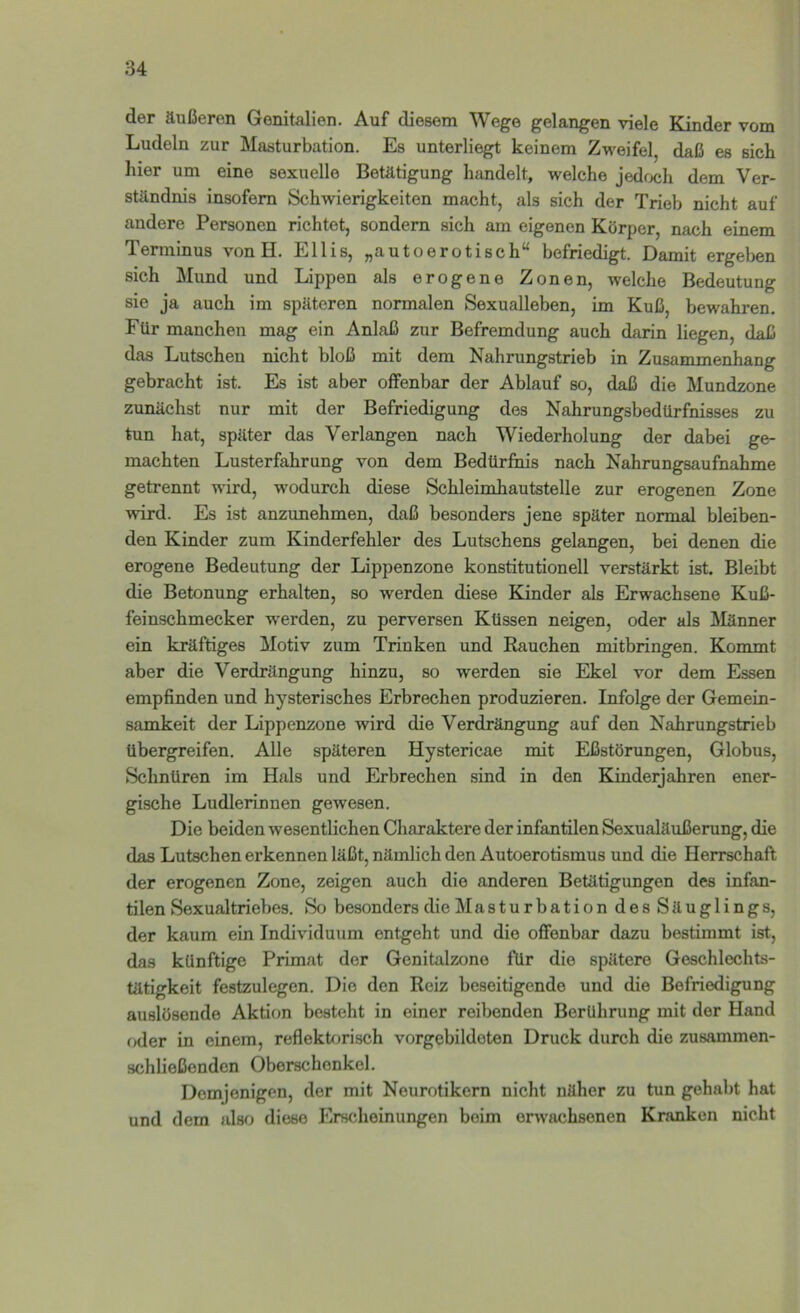 der äußeren Genitalien. Auf diesem Wege gelangen viele Kinder vom j Ludeln zur Masturbation. Es unterliegt keinem Zweifel, daß es sich « hier um eine sexuelle Betätigung handelt, welche jedwh dem Ver- M ständnis insofern Schwierigkeiten macht, als sich der Trieb nicht auf I andere Personen richtet, sondern sich am eigenen Körper, nach einem Terminus von H. Ellis, „autoerotisch“ befriedigt. Damit ergeljen sich Mund und Lippen als erogene Zonen, welche Bedeutung sie ja auch im späteren normalen Sexualleben, im Kuß, bewahren. Für manchen mag ein Anlaß zur Befremdung auch darin liegen, daß ji das Lutschen nicht bloß mit dem Nahrungstrieb in Zusammenhang ‘ gebracht ist. Es ist aber offenbar der Ablauf so, daß die Mundzone ' zunächst nur mit der Befriedigung des Nahrungsbedürfnisses zu tun hat, später das Verlangen nach Wiederholung der dabei ge- ;j machten Lusterfahrung von dem Bedürfnis nach Nahrungsaufnahme i' getrennt wird, wodurch diese Schleimhautstelle zur erogenen Zone 'i wird. Es ist anzunehmen, daß besonders jene später normal bleiben- den Kinder zum Kinderfehler des Lutschens gelangen, bei denen die erogene Bedeutung der Lippenzone konstitutionell verstärkt ist. Bleibt die Betonung erhalten, so werden diese Kinder als Erwachsene Kuß- feinschmecker werden, zu perversen Küssen neigen, oder als jMänner ein kräftiges Motiv zum Trinken und Rauchen mitbringen. Kommt aber die Verdrängung hinzu, so werden sie Ekel vor dem Essen empfinden und hysterisches Erbrechen produzieren. Infolge der Gemein- samkeit der Lippenzone wird die Verdrängung auf den Nahrungstrieb übergreifen. Alle späteren Hystericae mit Eßstörungen, Globus, Schnüren im Hals und Erbrechen sind in den Kinderjahren ener- gische Ludlerinnen gewesen. Die beiden wesentlichen Charaktere der infantilen Sexualäußerung, die das Lutschen erkennen läßt, nämlich den Autoerotismus und die Herrschaft der erogenen Zone, zeigen auch die anderen Betätigungen des infan- tilen Sexualtriebes. So besonders die Masturbation desSäuglings, der kaum ein Individuum entgeht und die offenbar dazu bestimmt ist, das künftige Primat der Genitalzone für die spätere Geschlcchts- tätigkeit festzulegen. Die den Reiz beseitigende und die Befriedigung auslösende Aktion besteht in einer reibenden Berührung mit der Hand oder in einem, refleküjrisch vorgebildoten Druck durch die zusammen- schließenden Oberschenkel. Demjenigen, der mit Neurotikern nicht näher zu tun gehabt hat und dem also diese Erscheinungen beim erwachsenen Kranken nicht