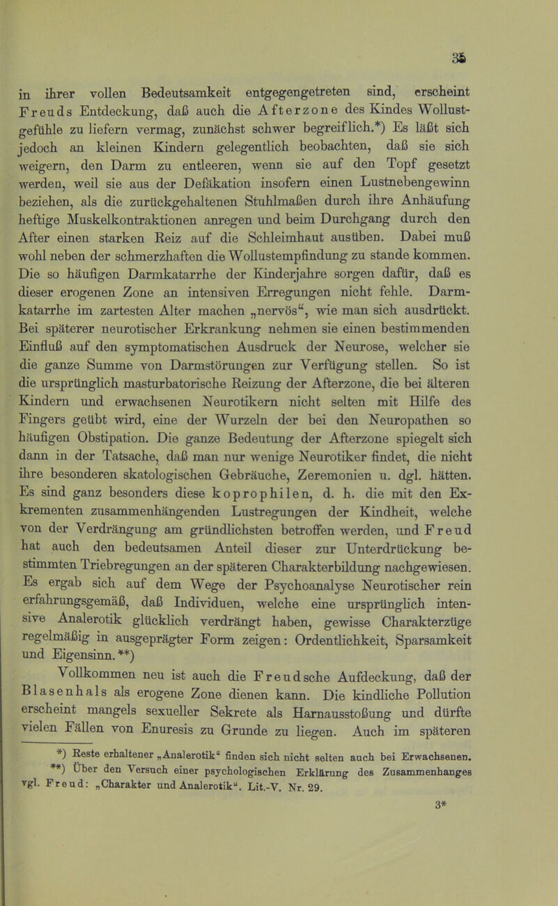 86 in ihrer vollen Bedeutsamkeit entgegengetreten sind, erscheint Freuds Entdeckung, daß auch die Afterzone des Kindes Wollust- gefühle zu liefern vermag, zunächst schwer begreiflich.*) Es läßt sich jedoch an kleinen Kindern gelegentlich beobachten, daß sie sich weigern, den Darm zu entleeren, wenn sie auf den Topf gesetzt werden, weil sie aus der Defäkation insofern einen Lustnebengewinn beziehen, als die zurückgehaltenen Stuhlmaßen durch ihre Anhäufung heftige Muskelkontraktionen anregen und beim Durchgang durch den After einen starken Keiz auf die Schleimhaut ausüben. Dabei muß wohl neben der schmerzhaften die Wollustempfindung zu stände kommen. Die so häufigen Darmkatarrhe der Kinderjahre sorgen dafür, daß es dieser erogenen Zone an intensiven Erregungen nicht fehle. Darm- katarrhe im zartesten Alter machen „nervös“, wie man sich ausdrückt. Bei späterer neurotischer Erkrankung nehmen sie einen bestimmenden Einfluß auf den symptomatischen Ausdruck der Neurose, welcher sie die ganze Summe von Darmstörungen zur Verfügung stellen. So ist die ursprünglich masturbatorische Reizung der Afterzone, die bei älteren Kindern und erwachsenen Neurotikern nicht selten mit Hilfe des Fingers geübt wird, eine der Wurzeln der bei den Neuropathen so häufigen Obstipation. Die ganze Bedeutung der Afterzone spiegelt sich dann in der Tatsache, daß man nur wenige Neurotiker findet, die nicht ihre besonderen skatologischen Gebräuche, Zeremonien u. dgl. hätten. Es sind ganz besonders diese koprophilen, d. h. die mit den Ex- krementen zusammenhängenden Lustregungen der Kindheit, welche von der Verdrängung am gründlichsten betroffen werden, und Freud hat auch den bedeutsamen Anteil dieser zur Unterdrückung be- stimmten Triebregungen an der späteren Charakterbildung nachgewiesen. Es ergab sich auf dem Wege der Psychoanalyse Neurotischer rein erfahrungsgemäß, daß Individuen, welche eine ursprünglich inten- sive Analerotik glücklich verdrängt haben, gewisse Charakterzüge regelmäßig in ausgeprägter Form zeigen: Ordentlichkeit, Sparsamkeit und Eigensinn.**) Vollkommen neu ist auch die Freud sehe Aufdeckung, daß der Blasenhals als erogene Zone dienen kann. Die kindliche Pollution erscheint mangels sexueller Sekrete als Harnausstoßung und dürfte vielen Fällen von Enuresis zu Grunde zu liegen. Auch im späteren *) Eeste erhaltener „Analerotik“ finden sich nicht selten auch bei Erwachsenen. **) Über den Versuch einer psychologischen Erklärung des Zusammenhanges vgl. Freud: „Charakter und Analerotik“. Lit.-V. Nr. 29. 3*
