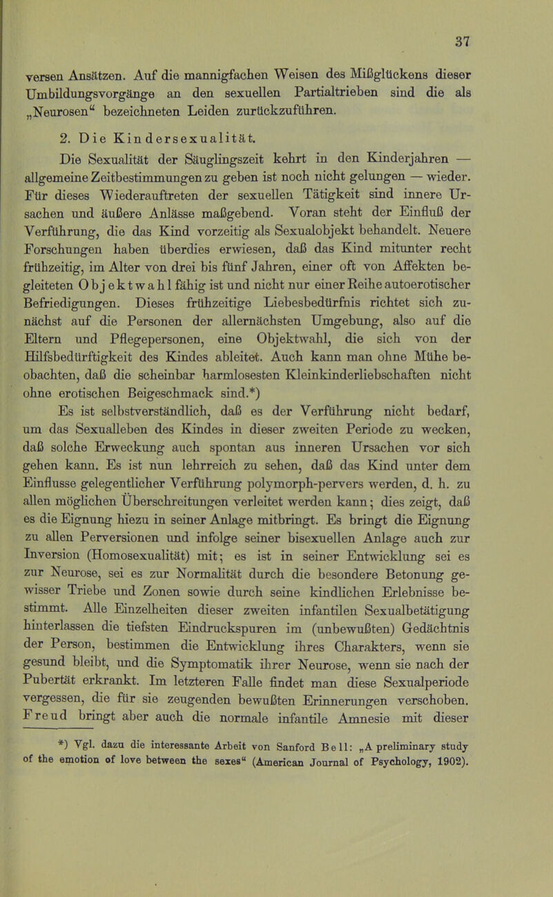 Versen Ansätzen. Auf die mannigfachen Weisen des Mißglückens dieser Umbildungsvorgänge an den sexuellen Partialtrieben sind die als „Neurosen“ bezeichneten Leiden zurückzuführen. 2. Die Kindersexualität. Die Sexualität der Säuglingszeit kehrt in den Kinderjahren — allgemeine Zeitbestimmungen zu geben ist noch nicht gelungen — wieder. Für dieses Wiederauftreten der sexuellen Tätigkeit sind innere Ur- sachen und äußere Anlässe maßgebend. Voran steht der Einfluß der Verführung, die das Kind vorzeitig als Sexualobjekt behandelt. Neuere Forschungen haben überdies erwiesen, daß das Kind mitunter recht frühzeitig, im Alter von drei bis fünf Jahren, einer oft von Affekten be- gleiteten 0 b j e k t w a h 1 fähig ist und nicht nur einer Reihe autoerotischer Befriedigungen. Dieses frühzeitige Liebesbedürftiis richtet sich zu- nächst auf die Personen der allernächsten Umgebung, also auf die Eltern und Pflegepersonen, eine Objektwahl, die sich von der Hilfsbedürftigkeit des Kindes ableitet. Auch kann man ohne Mühe be- obachten, daß die scheinbar harmlosesten Kleinkinderliebschaften nicht ohne erotischen Beigeschmack sind.*) Es ist selbstverständlich, daß es der Verführung nicht bedarf, um das Sexualleben des Kindes in dieser zweiten Periode zu wecken, daß solche Erweckung auch spontan aus inneren Ursachen vor sich gehen kann. Es ist nun lehrreich zu sehen, daß das Kind unter dem Einflüsse gelegentlicher Verführung polymorph-pervers werden, d. h. zu allen möglichen Überschreitungen verleitet werden kann; dies zeigt, daß es die Eignung hiezu in seiner Anlage mitbringt. Es bringt die Eignung zu allen Perversionen und infolge seiner bisexuellen Anlage auch zur Inversion (Homosexualität) mit; es ist in seiner Entwicklung sei es zur Neurose, sei es zur Normalität durch die besondere Betonung ge- wisser Triebe und Zonen sowie durch seine kindlichen Erlebnisse be- stimmt. Alle Einzelheiten dieser zweiten infantilen Sexualbetätigung hinterlassen die tiefsten Eindruckspuren im (unbewußten) Gedächtnis der Person, bestimmen die Entwicklung ihres Charakters, wenn sie gesund bleibt, und die Symptomatik ilirer Neurose, wenn sie nach der Pubertät erkrankt. Im letzteren Falle findet man diese Sexualperiode vergessen, die für sie zeugenden bewußten Erinnerungen verschoben. Freud bringt aber auch die normale infantile Amnesie mit dieser *) Vgl. dazu die interessante Arbeit von Sanford Bell: „A preliminary study of the emotion of love between the sexes“ (American Journal of Psychology, 1902).