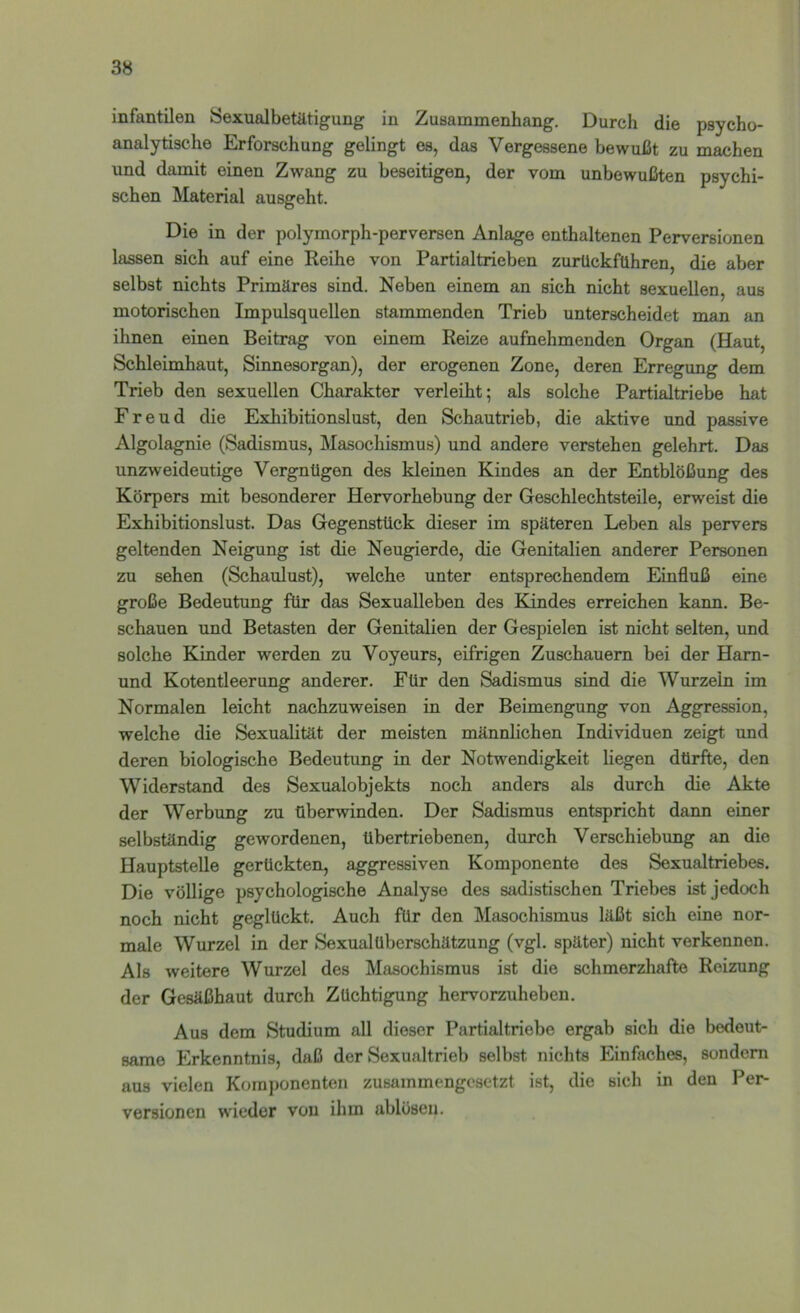 infantilen Öexualbetätigung in Zusammenhang. Durch die psycho- analytische Erforschung gelingt es, das Vergessene bewußt zu machen und damit einen Zwang zu beseitigen, der vom unbewußten psychi- schen Material ausgeht. Die in der polymorph-perversen Anlage enthaltenen Perversionen lassen sich auf eine Reihe von Partialtrieben zurückführen, die aber selbst nichts Primäres sind. Neben einem an sich nicht sexuellen, aus motorischen Impulsquellen stammenden Trieb unterscheidet man an ihnen einen Beitrag von einem Reize aufnehmenden Organ (Haut, Schleimhaut, Sinnesorgan), der erogenen Zone, deren Erregung dem Trieb den sexuellen Charakter verleiht; als solche Partialtriebe hat Freud die Exhibitionslust, den Schautrieb, die aktive und passive Algolagnie (Sadismus, Masochismus) und andere verstehen gelehrt. Das unzTweideutige Vergnügen des kleinen Kindes an der Entblößung des Körpers mit besonderer Hervorhebung der Geschlechtsteile, erweist die Exhibitionslust. Das Gegenstück dieser im späteren Leben als pervers geltenden Neigung ist die Neugierde, die Genitalien anderer Personen zu sehen (Schaulust), welche unter entsprechendem Einfluß eine große Bedeutung für das Sexualleben des Kindes erreichen kann. Be- schauen und Betasten der Genitalien der Gespielen ist nicht selten, und solche Kinder werden zu Voyeurs, eifrigen Zuschauern bei der Ham- und Kotentleerung anderer. Für den Sadismus sind die Wurzeln im Normalen leicht nachzuweisen in der Beimengung von Aggression, welche die Sexualität der meisten männlichen Individuen zeig^ und deren biologische Bedeutung in der Notwendigkeit liegen dürfte, den Widerstand des Sexualobjekts noch anders als durch die Akte der Werbung zu überwinden. Der Sadismus entspricht dann einer selbständig gewordenen, übertriebenen, durch Verschiebimg an die Hauptstelle gerückten, aggressiven Komponente des Sexualtriebes. Die völlige psychologische Analyse des sadistischen Triebes ist jedoch noch nicht geglückt. Auch für den Masochismus läßt sich eine nor- male Wurzel in der Sexualüberschätzung (vgl. später) nicht verkennen. Als weitere Wurzel des Masochismus ist die schmerzhafte Reizung der Gesäßhaut durch Züchtigung hervorzuheben. Aus dem Studium all dieser Partialtriebe ergab sich die bedeut- same Erkenntnis, daß der Sexualtrieb selbst nichts Einfaches, sondern aus vielen Komponenten zusammengesetzt ist, die sich in den Per- versionen wieder von ihm ablösen.