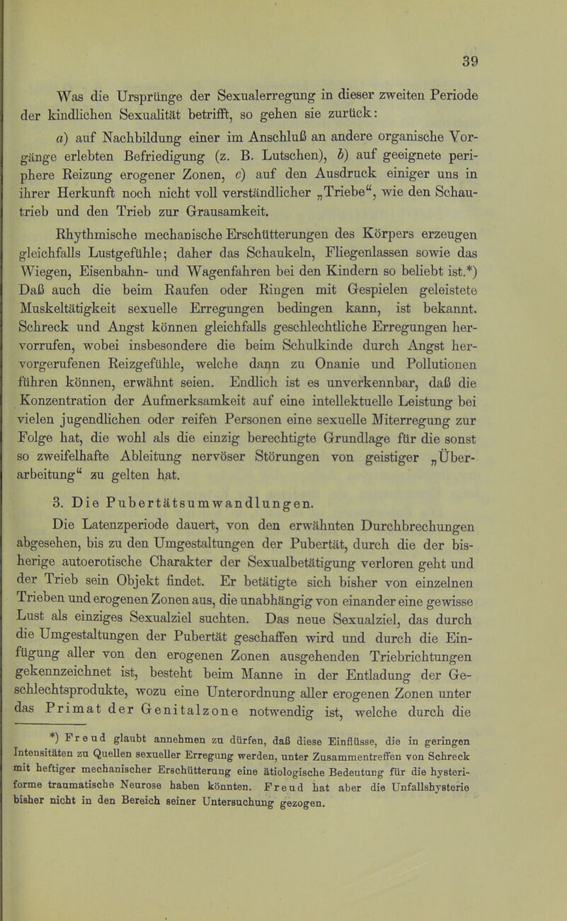 Was die Ursprünge der Sexualerregung in dieser zweiten Periode der kindlichen Sexualität betriffl, so gehen sie zurück: a) auf Nachbildung einer im Anschluß an andere organische Vor- gänge erlebten Befriedigung (z. B. Lutschen), b) auf geeignete peri- phere Reizung erogener Zonen, c) auf den Ausdruck einiger uns in ihrer Herkunft noch nicht voll verständlicher „Triebe“, wie den Schau- trieb und den Trieb zur Grausamkeit. Rhythmische mechanische Erschütterungen des Körpers erzeugen gleichfalls Lustgefühle; daher das Schaukeln, Fliegenlassen sowie das Wiegen, Eisenbahn- und Wagenfahren bei den Kindern so beliebt ist.*) Daß auch die beim Raufen oder Ringen mit Gespielen geleistete Muskeltätigkeit sexuelle Erregungen bedingen kann, ist bekannt. Schreck und Angst können gleichfalls geschlechtliche Erregungen her- vorrufen, wobei insbesondere die beim Schulkinde durch Angst her- vorgerufenen Reizgefühle, welche dapn zu Onanie und Pollutionen führen können, erwähnt seien. Endlich ist es unverkennbar, daß die Konzentration der Aufmerksamkeit auf eine intellektuelle Leistung bei vielen jugendlichen oder reifen Personen eine sexuelle Miterregung zur Folge hat, die wohl als die einzig berechtigte Grundlage für die sonst so zweifelhafte Ableitung nervöser Störungen von geistiger „Über- arbeitung“ zu gelten hat. 3. Die Pubertätsumwandlungen. Die Latenzperiode dauert, von den erwähnten Durchbrechungen abgesehen, bis zu den Umgestaltungen der Pubertät, durch die der bis- herige autoerotische Charakter der Sexualbetätigung verloren geht und der Trieb sein Objekt findet. Er betätigte sich bisher von einzelnen Trieben und erogenen Zonen aus, die unabhängig von einander eine gewisse Lust als einziges Sexualziel suchten. Das neue Sexualziel, das durch die Umgestaltungen der Pubertät geschaffen wird und durch die Ein- fügung aller von den erogenen Zonen ausgehenden Triebrichtungen gekennzeichnet ist, besteht beim Manne in der Entladung der Ge- schlechtsprodukte, wozu eine Unterordnung aller erogenen Zonen unter das Primat der Genitalzone notwendig ist, welche durch die *) Freud glaubt annehmen zu dürfen, daß diese Einflüsse, die in geringen Intensitäten zu QueUen sexueUer Erregung werden, unter Zusammentrefifen von Schreck mit heftiger mechanischer Erschütterung eine ätiologische Bedeutung für die hysteri- forme traumatische Neurose haben könnten. Freud hat aber die Unfallshysterie bisher nicht in den Bereich seiner Untersuchung gezogen.
