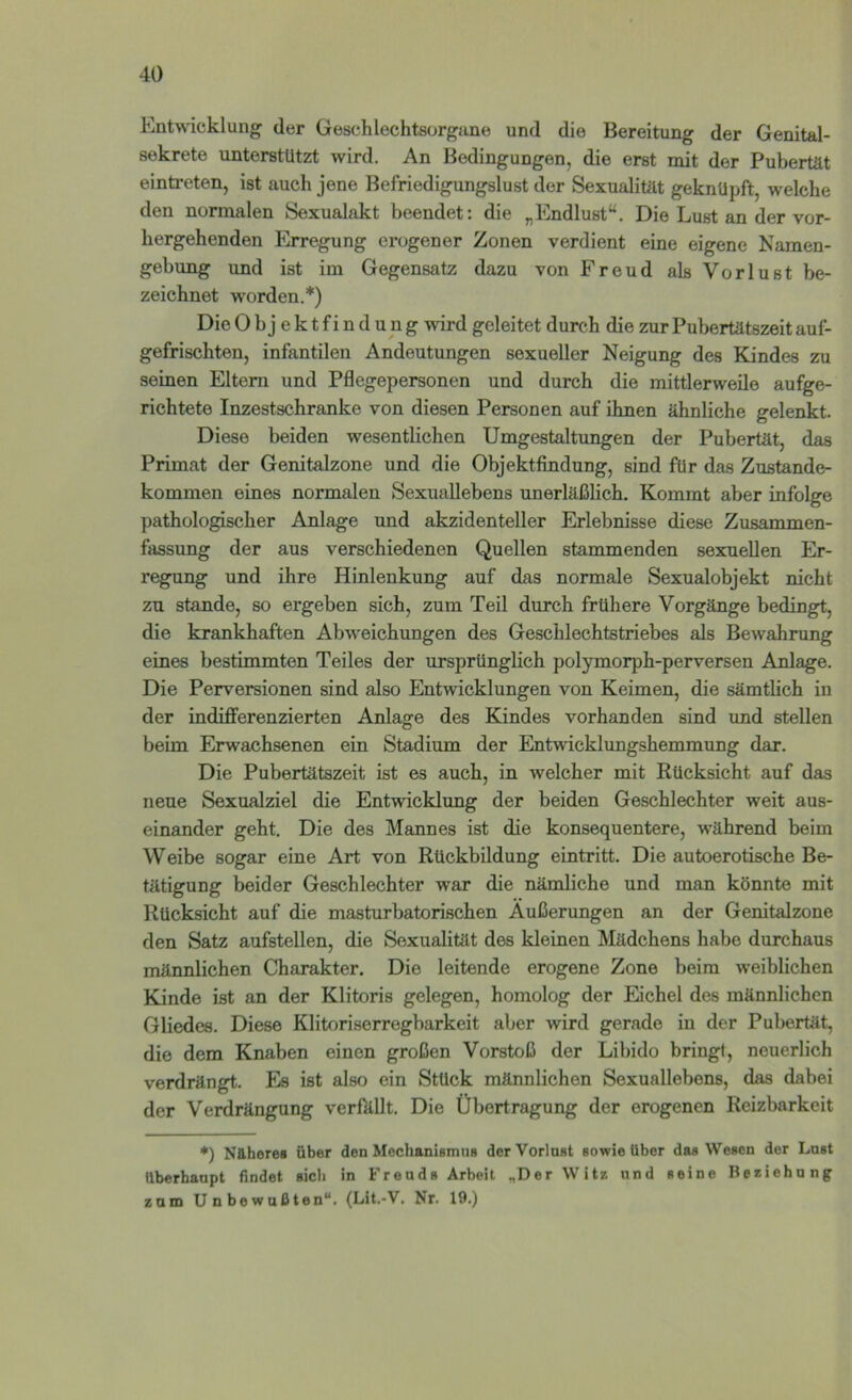 Entwicklung der Geschlechtsorgane und die Bereitung der Genital- sekrete unterstützt wird. An Bedingungen, die erst mit der Pubertät eintreten, ist auch jene Befriedigungslust der Sexualität geknüpft, welche den normalen Sexualakt beendet: die „Endlust“. Die Lust an der vor- hergehenden Erregung erogener Zonen verdient eine eigene Namen- gebung und ist im Gegensatz dazu von Freud als Vorlust be- zeichnet worden.*) Die Objektfindung wird geleitet durch die zur Pubertätszeit auf- gefrischten, infantilen Andeutungen sexueller Neigung des Kindes zu seinen Eltern und Pflegepersonen und durch die mittlerweile aufge- richtete Inzestschranke von diesen Personen auf ihnen ähnliche gelenkt. Diese beiden wesentlichen Umgestaltungen der Pubertät, das Primat der Genitalzone und die Objektfindung, sind für das Zustande- kommen eines normalen Sexuallebens unerläßlich. Kommt aber infolge pathologischer Anlage und akzidenteller Erlebnisse diese Zusammen- fassung der aus verschiedenen Quellen stammenden sexuellen Er- regung und ihre Hinlenkung auf das normale Sexualobjekt nicht zu Stande, so ergeben sich, zum Teil durch frühere Vorgänge bedingt, die krankhaften Abweichungen des Geschlechtstriebes als Bewahrung eines bestimmten Teiles der ursprünglich polymorph-perversen Anlage. Die Perversionen sind also Entwicklungen von Keimen, die sämtlich in der indifferenzierten Anlage des Kindes vorhanden sind und stellen beim Erwachsenen ein Stadium der Entwicklungshemmung dar. Die Pubertätszeit ist es auch, in welcher mit Rücksicht auf das neue Sexualziel die Entwicklung der beiden Geschlechter weit aus- einander geht. Die des Mannes ist die konsequentere, während beim Weibe sogar eine Art von Rückbildung eintritt. Die autoerotische Be- tätigung beider Geschlechter war die nämliche und man könnte mit Rücksicht auf die masturbatorischen Äußerungen an der Genitalzone den Satz aufstellen, die Sexualität des kleinen Mädchens habe durchaus männlichen Charakter. Die leitende erogene Zone beim weiblichen Kinde ist an der Klitoris gelegen, homolog der Eichel des männlichen Gliedes. Diese Klitoriserregbarkeit aber wird gerade in der Pubertät, die dem Knaben einen großen Vorstoß der Libido bringt, neuerlich verdrängt. Es ist also ein Stück männlichen Sexuallebens, das dabei der Verdrängung verfällt. Die Übertragung der erogencn Reizbarkeit *) Nähere« über den Mechanismus der Vorinst sowie über das Wesen der Lnst überbanpt findet sieb in Freuds Arbeit „Der Witz und «eine Iteeiehnng zum Unbewußten“. (Lit.-V. Nr. 19.)