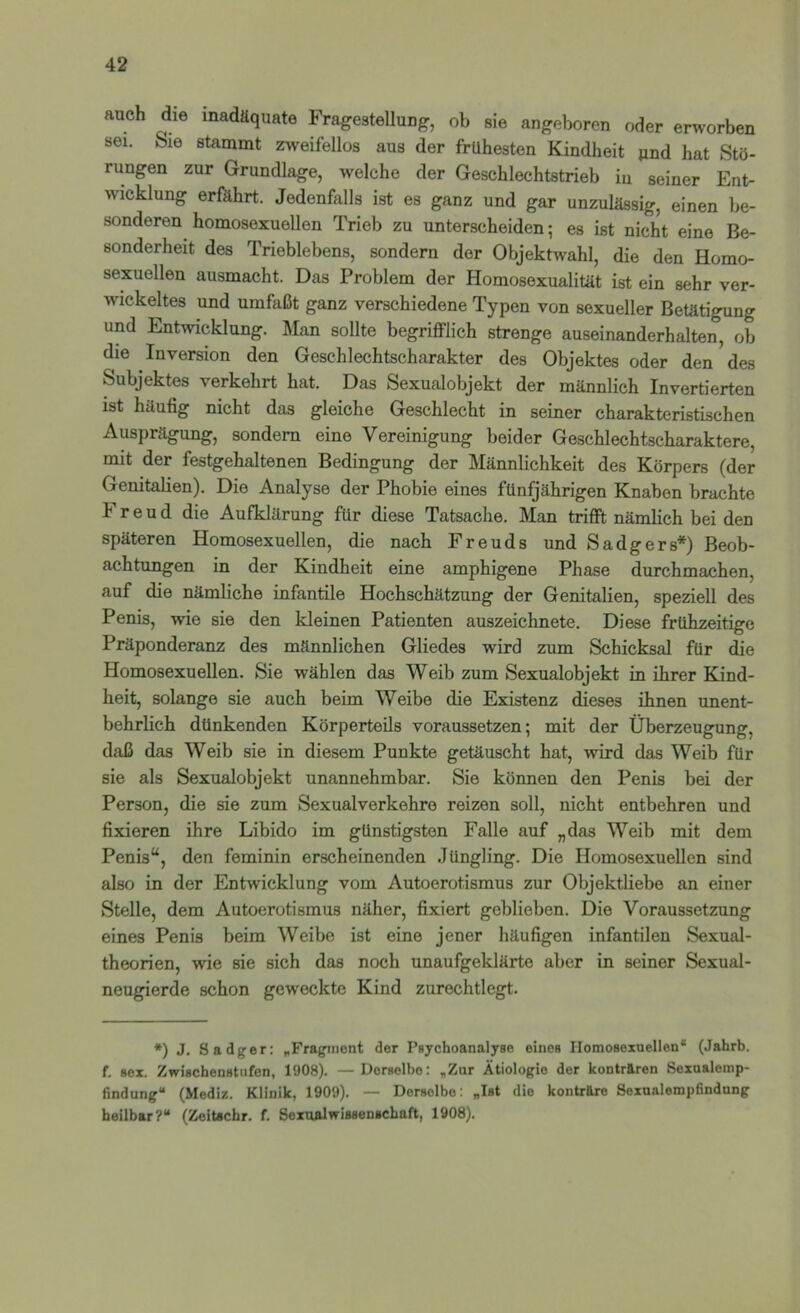 auch die inadäquate Fragestellung, ob sie angeboren oder erworben sei. Sie stammt zweifellos aus der frühesten Kindheit und hat Stö- rungen zur Grundlage, welche der Geschlechtstrieb iu seiner Ent- ^vicklung erfahrt. Jedenfalls ist es ganz und gar unzulässig, einen be- sonderen homosexuellen Trieb zu unterscheiden; es ist nicht eine Be- sonderheit des Trieblebens, sondern der Objektwahl, die den Homo- sexuellen ausmacht. Das Problem der Homosexualität ist ein sehr ver- wickeltes und umfaßt ganz verschiedene Typen von sexueller Betätigung und Entwicklung. Man sollte begrifflich strenge auseinanderhalten, ob die Inversion den Geschlechtscharakter des Objektes oder den ^ des Subjektes verkehrt hat. Das Sexualobjekt der männlich Invertierten ist häufig nicht das gleiche Geschlecht in seiner charakteristischen Ausprägung, sondern eine Vereinigung beider Geschlechtscharaktere, mit der festgehaltenen Bedingung der Männlichkeit des Körpers (der Genitalien). Die Analyse der Phobie eines fünfjährigen Knaben brachte Freud die Aufklärung für diese Tatsache. Man trifft nämlich bei den späteren Homosexuellen, die nach Freuds und Sadgers*) Beob- achtungen in der Kindheit eine amphigene Phase durchmachen, auf die nämliche infantile Hochschätzung der Genitalien, speziell des Penis, wie sie den kleinen Patienten auszeichnete. Diese frühzeitige Präponderanz des männlichen Gliedes wird zum Schicksal für die Homosexuellen. Sie wählen das Weib zum Sexualobjekt in ihrer Kind- heit, solange sie auch beim Weibe die Existenz dieses ihnen unent- behrlich dünkenden Körperteils voraussetzen; mit der Überzeugung, daß das Weib sie in diesem Punkte getäuscht hat, wird das Weib für sie als Sexualobjekt unannehmbar. Sie können den Penis bei der Person, die sie zum Sexualverkehre reizen soll, nicht entbehren und fixieren ihre Libido im günstigsten Falle auf „das Weib mit dem Penis“, den feminin erscheinenden Jüngling. Die Homosexuellen sind also in der Entwicklung vom Autoerotismus zur Objektliebe an einer Stelle, dem Autoerotismus näher, fixiert geblieben. Die Voraussetzung eines Penis beim Weibe ist eine jener häufigen infantilen Sexual- theorien, wie sie sich das noch unaufgeklärte aber in seiner Sexual- neugierde schon geweckte Kind zurechtlegt. *) J. Sadger: „Fragment der Pgychoanalyae eines Homosexuellen“ (Jahrb. f. sox. Zwischenstufen, 1908). — Derselbe: „Zur Ätiologie der konträren Sexaalemp- findung“ (Mediz. Klinik, 1909). — Derselbe: „Ist die konträre Sexaalempfindung heilbar?“ (Zeitscbr. f. Sexualwisaenschaft, 1908).