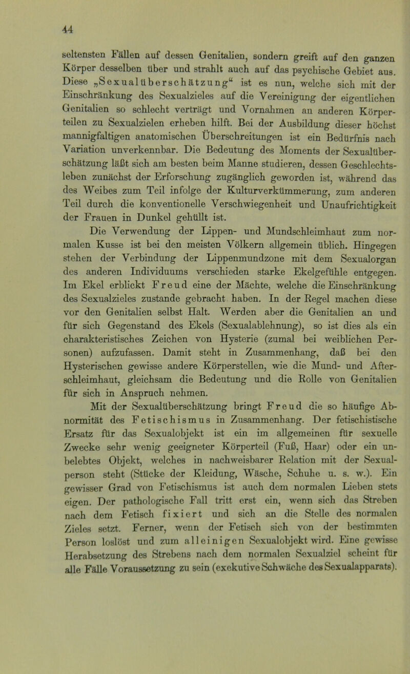 seltensten Fällen auf dessen Genitalien, sondern greift auf den ganzen Körper desselben Uber und strahlt auch auf das psychische Gebiet aus. Diese „SexualUberschätzung“ ist es nun, welche sich mit der Einschränkung des Sexualzieles auf die Vereinigung der eigentlichen Genitalien so schlecht verträgt und Vornahmen an anderen Körper- teilen zu Sexualzielen erheben hilft. Bei der Ausbildung dieser höchst mannigfaltigen anatomischen Überschreitungen ist ein Bedürfnis nach Variation unverkennbar. Die Bedeutung des Moments der Sexualüber- schätzung läßt sich am besten beim Manne studieren, dessen Geschlechts- leben zunächst der Erforschung zugänglich geworden ist, während das des Weibes zum Teil infolge der Kulturverkümmerung, zum anderen Teil durch die konventionelle Verschwiegenheit und Unaufrichtigkeit der Frauen in Dunkel gehüllt ist. Die Verwendung der Lippen- und Mundschleimhaut zum nor- malen Kusse ist bei den meisten Völkern allgemein üblich. Hingegen stehen der Verbindung der Lippenmundzone mit dem Sexualorgan des anderen Individuums verschieden starke Ekelgefühle entgegen. Im Ekel erblickt Freud eine der Mächte, welche die Einschränkung des Sexualzieles zustande gebracht haben. In der Regel machen diese vor den Genitalien selbst Halt. Werden aber die Genitalien an und für sich Gegenstand des Ekels (Sexualablehnung), so ist dies als ein charakteristisches Zeichen von Hysterie (zumal bei weiblichen Per- sonen) aufzufassen. Damit steht in Zusammenhang, daß bei den Hysterischen gewisse andere KörpersteUen, wie die Mund- und After- schleimhaut, gleichsam die Bedeutung und die Rolle von Genitalien für sich in Anspruch nehmen. Mit der Sexualüberschätzung bringt Freud die so häufige Ab- normität des Fetischismus in Zusammenhang. Der fetischistische Ersatz für das Sexualobjekt ist ein im allgemeinen für sexuelle Zwecke sehr wenig geeigneter Körperteil (Fuß, Haar) oder ein un- belebtes Objekt, welches in nachweisbarer Relation mit der Sexual- person steht (Stücke der Kleidung, Wäsche, Schuhe u. s. w.). Ein gewisser Grad von Fetischismus ist auch dem normalen Lieben stets eigen. Der pathologische Fall tritt erst ein, wenn sich das Streben nach dem Fetisch fixiert und sich an die Stelle des normalen Zieles setzt. Ferner, wenn der Fetisch sich von der bestimmten Person loslöst und zum alleinigen Sexualobjekt wird. Eine gewisse Herabsetzung des Strebens nach dem normalen Sexualziel scheint für alle Fälle Voraussetzung zu sein (exekutive Schwäche des Sexualapparats).