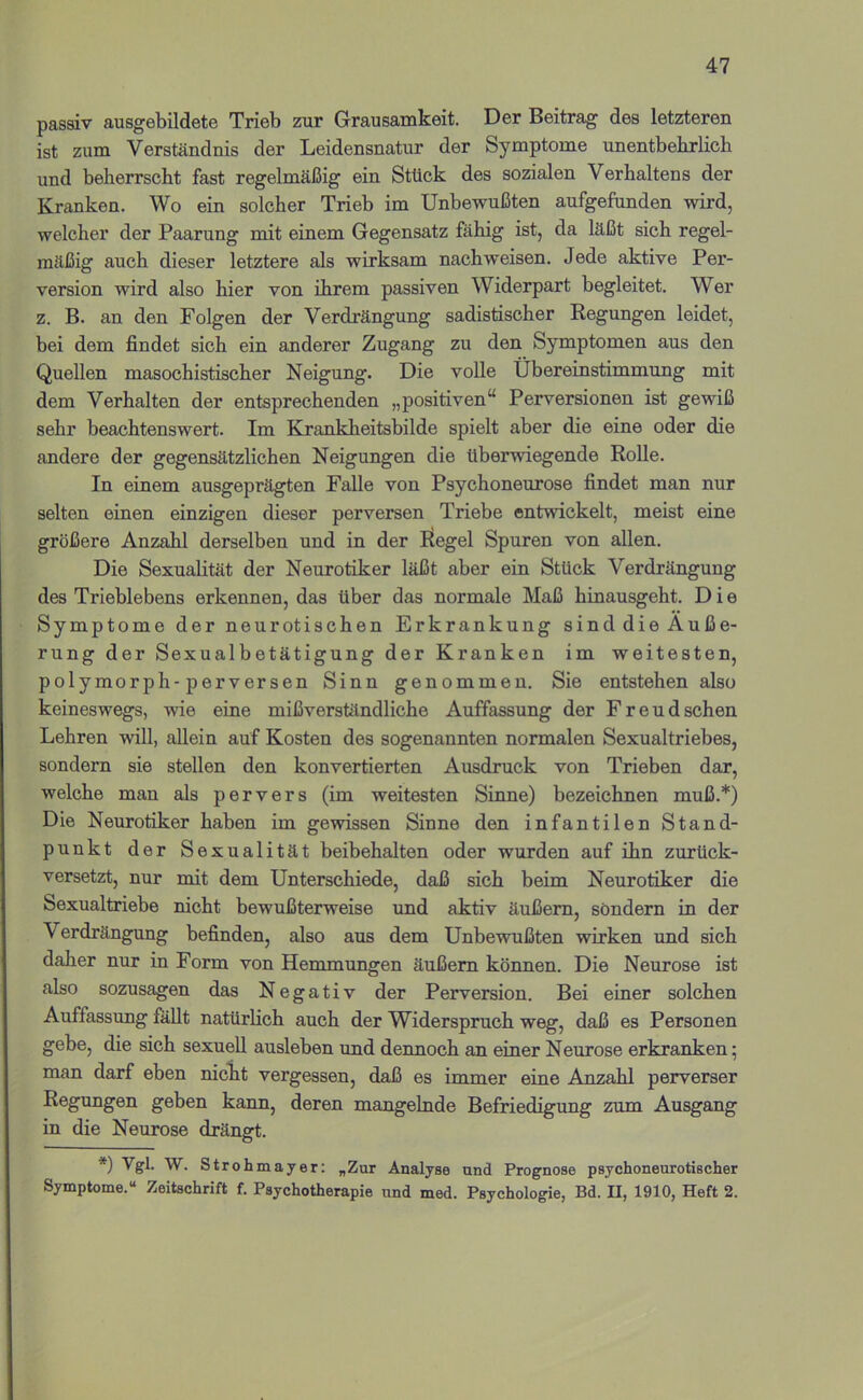 passiv ausgebildete Trieb zur Grausamkeit. Der Beitrag des letzteren ist zum Verständnis der Leidensnatur der Symptome unentbehrlich und beherrscht fast regelmäßig ein Stück des sozialen Verhaltens der Kranken. Wo ein solcher Trieb im Unbewußten aufgeftmden wird, welcher der Paarung mit einem Gegensatz fähig ist, da läßt sich regel- mäßig auch dieser letztere als wirksam nachweisen. Jede aktive Per- version wird also hier von ihrem passiven Widerpart begleitet. Wer z. B. an den Folgen der Verdrängung sadistischer Regungen leidet, bei dem findet sich ein anderer Zugang zu den Symptomen aus den Quellen masochistischer Neigung. Die volle Übereinstimmung mit dem Verhalten der entsprechenden „positiven“ Perversionen ist gewiß sehr beachtenswert. Im Krankheitsbilde spielt aber die eine oder die andere der gegensätzlichen Neigungen die überwiegende Rolle. In einem ausgeprägten Falle von Psychoneurose findet man nur selten einen einzigen dieser perversen Triebe entwickelt, meist eine größere Anzahl derselben und in der liegel Spuren von allen. Die Sexualität der Neurotiker läßt aber ein Stück Verdrängung des Trieblebens erkennen, das über das normale Maß hinausgeht. D i e Symptome der neurotischen Erkrankung sinddie Äuße- rung der Sexualbetätigung der Kranken im weitesten, polymorph-perversen Sinn genommen. Sie entstehen also keineswegs, wie eine mißverständliche Auffassung der Freud sehen Lehren will, allein auf Kosten des sogenannten normalen Sexualtriebes, sondern sie stellen den konvertierten Ausdruck von Trieben dar, welche man als pervers (im weitesten Sinne) bezeichnen muß.*) Die Neurotiker haben im gewissen Sinne den infantilen Stand- punkt der Sexualität beibehalten oder wurden auf ihn zurück- versetzt, nur mit dem Unterschiede, daß sich beim Neurotiker die Sexualtriebe nicht bewußterweise und aktiv äußern, sondern in der Verdrängung befinden, also aus dem Unbewußten wirken und sich dalier nur in Form von Hemmungen äußern können. Die Neurose ist also sozusagen das Negativ der Perversion. Bei einer solchen Auffassung fällt natürlich auch der Widerspruch weg, daß es Personen gebe, die sich sexuell ausleben und dennoch an einer Neurose erkranken; man darf eben nicht vergessen, daß es immer eine Anzahl perverser Regungen geben kann, deren mangelnde Befriedigung zum Ausgang in die Neurose drängt. *) Vgl. W. Stroh mayer; „Zur Analyse und Prognose psychoneurotischer Symptome.“ Zeitschrift f. Psychotherapie und med. Psychologie, Bd. II, 1910, Heft 2.