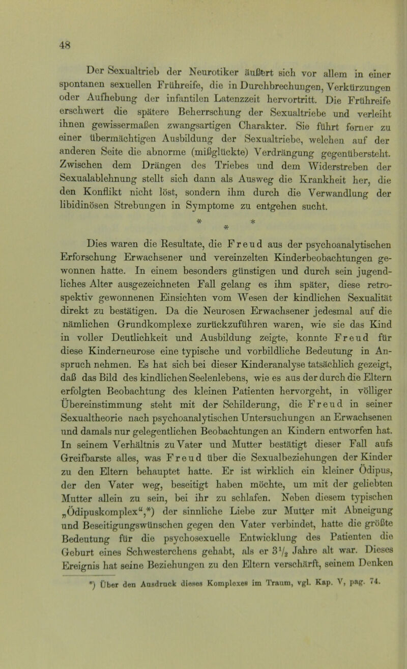 Der Sexualtrieb der Neurotiker üußfert sich vor allem in einer spontanen sexuellen Frühreife, die in Durchbrechungen, Verkürzungen oder Aufhebung der infantilen Latenzzeit hervortritt. Die Frühreife erschwert die spätere Beherrschung der Sexualtriebe und verleiht ihnen gewissermaßen zwangsartigen Charakter, Sie führt ferner zu einer übermächtigen Ausbildung der Sexualtriebe, welchen auf der anderen Seite die abnorme (mißglückte) Verdrängung gegenübersteht. Zwischen dem Drängen des Triebes und dem Widerstreben der Sexualablehnung stellt sich dann als Ausweg die Krankheit her, die den Konflikt nicht löst, sondern ihm durch die Verwandlung der libidinösen Strebungen in Symptome zu entgehen sucht. * :(c Dies waren die Resultate, die Freud aus der psychoanalytischen Erforschung Erwachsener und vereinzelten Kinderbeobachtungen ge- wonnen hatte. In einem besonders günstigen und durch sein jugend- liches Alter ausgezeichneten Fall gelang es ihm später, diese retro- spektiv gewonnenen Einsichten vom Wesen der kindlichen Sexualität direkt zu bestätigen. Da die Neurosen Erwachsener jedesmal auf die nämlichen Grundkomplexe zurückzuführen waren, wüe sie das Kind in voller Deutlichkeit und Ausbildung zeigte, konnte Freud für diese Kinderneurose eine typische und vorbildliche Bedeutung in An- spruch nehmen. Es hat sich bei dieser Kinderanalyse tatsächlich gezeigt, daß das Bild des kindlichen Seelenlebens, wie es aus der durch die Eltern erfolgten Beobachtung des kleinen Patienten hervorgeht, in völliger Übereinstimmung steht mit der Schilderung, die Freud in seiner Sexualtheorie nach psychoanalytischen Untersuchungen an Erwachsenen und damals nur gelegentlichen Beobachtungen an Kindern entworfen hat. In seinem Verhältnis zu Vater und Mutter bestätigt dieser Fall aufs Greifbarste alles, was Freud über die Sexualbeziehungen der Kinder zu den Eltern behauptet hatte. Er ist wirklich ein kleiner Ödipus, der den Vater weg, beseitigt haben möchte, um mit der geliebten Mutter allein zu sein, bei dir zu schlafen. Neben diesem typischen „Ödipuskomplex“,*) der sinnliche Liebe zur Älutter mit Abneigung und Beseitigungswünschen gegen den Vater verbindet, hatte die größte Bedeutung für die psychosexueile Entwicklung des Patienten die Geburt eines Schwesterchens gehabt, als er 3Vj Jahre alt war. Dieses Ereignis hat seine Beziehungen zu den Eltern verschärft, seinem Denken *) (Jber den Ausdruck diewes Komploxes im Traum, vgl. Kap. V, pag. 74.