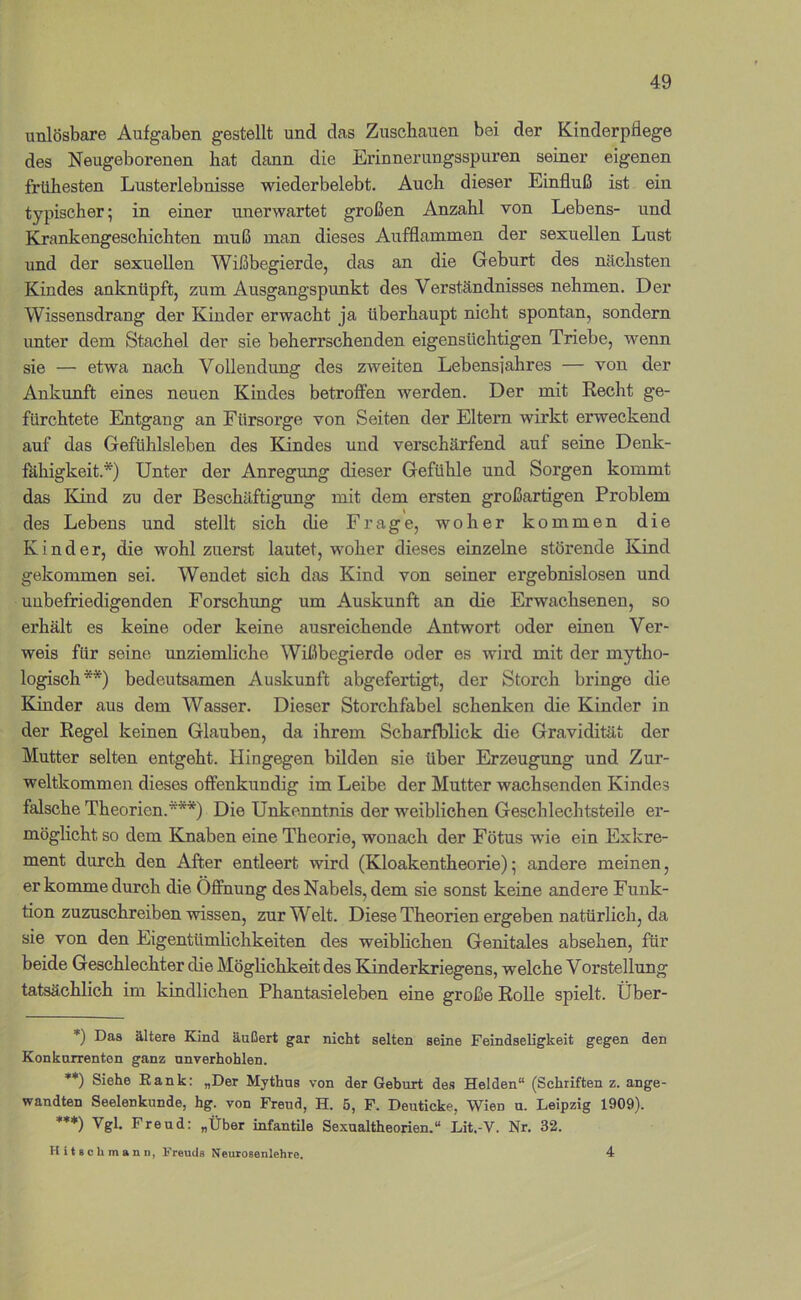 unlösbare Aufgaben gestellt und das Zuschauen bei der Kinderpflege des Neugeborenen hat dann die Erinnerungsspuren seiner eigenen frühesten Lusterlebnisse wiederbelebt. Auch dieser Einfluß ist ein typischer; in einer unerwartet großen Anzahl von Lebens- und Krankengeschichten muß man dieses Aufflammen der sexuellen Lust und der sexuellen Wißbegier de, das an die Geburt des nächsten Kindes anknüpft, zum Ausgangspunkt des Verständnisses nehmen. Der Wissensdrang der Kinder erwacht ja überhaupt nicht spontan, sondern unter dem Stachel der sie beherrschenden eigensüchtigen Triebe, wenn sie — etwa nach Vollendung des zweiten Lebensjahres — von der Ankunft eines neuen Kindes betroffen werden. Der mit Recht ge- fürchtete Entgang an Fürsorge von Seiten der Eltern wirkt erweckend auf das Gefühlsleben des Kindes und verschärfend auf seine Denk- fähigkeit.*) Unter der Anregung dieser Gefühle und Sorgen kommt das Kind zu der Beschäftigung mit dem ersten großartigen Problem des Lebens und stellt sich die Frage, woher kommen die Kinder, die wohl zuerst lautet, woher dieses einzelne störende Kind gekommen sei. Wendet sich das Kind von seiner ergebnislosen und unbefriedigenden Forschung um Auskunft an die Erwachsenen, so erhält es keine oder keine ausreichende Antwort oder einen Ver- weis für seine unziemliche Wißbegierde oder es wird mit der mytho- logisch**) bedeutsamen Auskunft abgefertigt, der Storch bringe die Kinder aus dem Wasser. Dieser Storchfabel schenken die Kinder in der Regel keinen Glauben, da ihrem Scharfblick die Gravidität der Mutter selten entgeht. Hingegen bilden sie über Erzeugung und Zur- weltkommen dieses offenkundig im Leibe der Mutter wachsenden Kindes falsche Theorien.***) Die Unkenntnis der weiblichen Geschlechtsteile er- möglicht so dem Knaben eine Theorie, wonach der Fötus wie ein Exkre- ment durch den After entleert wird (Kioakentheorie); andere meinen, er komme durch die Öffnung des Nabels, dem sie sonst keine andere Funk- tion zuzuschreiben wissen, zur Weit. Diese Theorien ergeben natürlich, da sie von den Eigentümhchkeiten des weiblichen Genitales absehen, für beide Geschlechter die Möglichkeit des Kinderkriegens, welche Vorstellung tatsächlich im kmdlichen Phantasieleben eine große Rolle spielt. Über- *) Das ältere Kind äußert gar nicht selten seine Feindseligkeit gegen den Konkurrenten ganz unverhohlen. **) Siehe Eank; „Der Mythus von der Geburt des Helden“ (Schriften z. ange- wandten Seelenkunde, hg. von Freud, H. 5, F. Deuticke, Wien u. Leipzig 1909). ”♦) Vgl. Freud: „Über infantile Sexualtheorien.“ Lit.-V. Nr. 32. Hitschmann, Freuds Neutosenlehre. 4