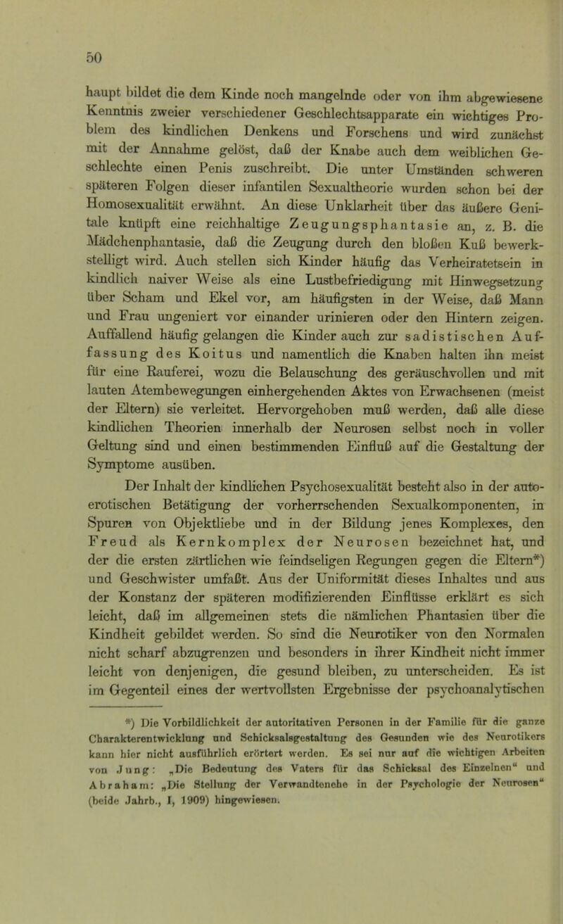 oO haupt bildet die dem Kinde noch mangelnde oder von ihm abgewiesene Kenntnis zweier verschiedener Geschlechtsapparate ein wichtiges Pro- blem des kindlichen Denkens und Forschens und wird zunächst mit der Annahme gelöst, daß der Knabe auch dem weiblichen Ge- schlechte einen Penis zuschreibt. Die unter Umständen schweren späteren Folgen dieser infantilen Sexualtheorie wurden schon bei der Homosexualität erwähnt. An diese Unklarheit Uber das äußere Geni- tale knüpft eine reichhaltige Zeugungsphantasie an, z. B. die iNIädchenphantasie, daß die Zeugung durch den bloßen Kuß bewerk- stelligt wird. Auch stellen sich Kinder häufig das Verheiratetsein in kindlich naiver Weise als eine Lustbefriedigung mit Hinwegsetzung Uber Scham und Ekel vor, am häufigsten in der Weise, daß Mann und Frau ungeniert vor einander urinieren oder den Hintern zeigen. Auffallend häufig gelangen die Kinder auch zur sadistischen Auf- fassung des Koitus und namentlich die Knaben halten ihn meist für eine Eauferei, wozu die Belauschung des geräuschvollen und mit lauten Atembewegungen einhergehenden Aktes von Erwachsenen (meist der Eltern) sie verleitet. Hervorgehoben muß werden, daß alle diese kindlichen Theorien innerhalb der Neurosen selbst noch in voller Geltung sind und einen bestimmenden Einfluß auf die Gestaltung der Symptome ausüben. Der Inhalt der kindlichen Psychosexualität besteht also in der auto- erotischen Betätigung der vorherrschenden Sexualkomponenten, in Spuren von Objektliebe und in der Bildung jenes Komplexes, den Freud als Kernkomplex der Neurosen bezeichnet hat, und der die ersten zärtlichen wie feindseligen Regungen gegen die Eltern*) und Geschwister umfaßt. Aus der Uniformität dieses Inhaltes und aus der Konstanz der späteren modifizierenden Einflüsse erklärt es sich leicht, daß im allgemeinen stets die nämlichen Phantasien über die Kindheit gebildet werden. So sind die Neurotiker von den Normalen nicht scharf abzugrenzeu und besonders in ihrer Kindheit nicht immer leicht von denjenigen, die gesund bleiben, zu unterscheiden. Es ist im Gegenteil eines der wertvollsten Ergebnisse der psychoanalytischen *) Die Vorbildlichkoit der antoritativen Peraonen in der Familie für die ganze Cbarakterentwicklung und SchickaalBgeHtaltung des Gesunden wie des Neurotikers kann hier nicht ausführlich erörtert werden. Es sei nur auf die wichtigen Arbeiten von .Jung: „Die Bedeutung des Vaters für das Schicksal des Einzelnen“ und Abraham: „Die Stellung der Verwandtonche in der Psjchologio der Neurosen“ (beide Jahrb., I, 1909) hingewiesen.