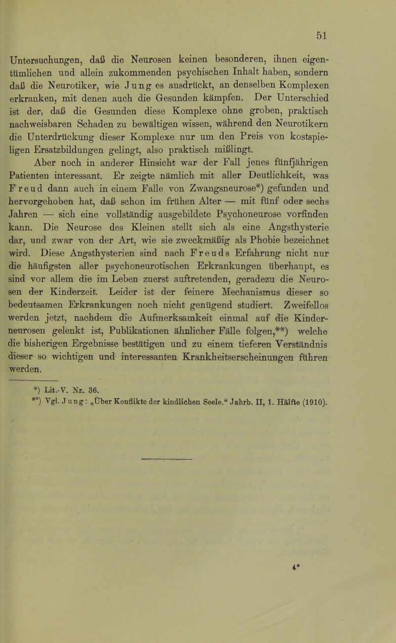 Untersuchungen, daß die Neurosen keinen besonderen, ihnen eigen- tümlichen und allein zukommenden psychischen Inhalt haben, sondern daß die Neurotiker, wie Junges ausdrückt, an denselben Komplexen erkranken, mit denen auch die Gesunden kämpfen. Der Unterschied ist der, daß die Gesunden diese Komplexe ohne groben, praktisch nachweisbaren Schaden zu bewältigen wissen, während den Neurotikern die Unterdrückung dieser Komplexe nur um den Preis von kostspie- ligen Ersatzbildungen gelingt, also praktisch mißlingt. Aber noch in anderer Hinsicht war der Fall jenes fün^ährigen Patienten interessant. Er zeigte nämlich mit aller Deutlichkeit, was Freud dann auch in einem Falle von Zwangsneurose*) gefunden und hervorgehoben hat, daß schon im frühen Alter — mit fünf oder sechs Jahren — sich eine vollständig ausgebildete Psychoneurose vorfinden kann. Die Neurose des Kleinen stellt sich als eine Angsthysterie dar, und zwar von der Art, wie sie zweckmäßig als Phobie bezeichnet wii’d. Diese Angsthysterien sind nach Freuds Erfahrung nicht nur die häufigsten aller psychoneurotischen Erkrankungen überhaupt, es sind vor allem die im Leben zuerst auftretenden, geradezu die Neuro- sen der Kinderzeit. Leider ist der feinere Mechanismus dieser so bedeutsamen Erkrankungen noch nicht genügend studiert. Zweifellos werden jetzt, nachdem die Aufmerksamkeit einmal auf die Kinder- neurosen gelenkt ist, Publikationen ähnlicher Fälle folgen,**) welche die bisherigen Ergebnisse bestätigen und zu einem tieferen Verständnis dieser so wichtigen und interessanten Krankheitserscheinungen führen werden. *) Lit.-V. Nr. 36. **) Vgl. Jung: „Über Konflikte der kindlichen Seele.“ Jahrb. II, 1. Hälfte (1910). 4*