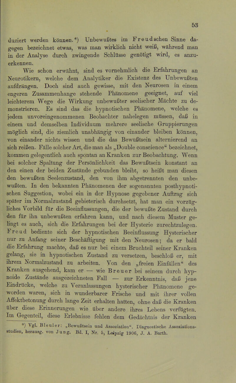 58 duziert werden können. *) Unbewußtes im Freud sehen Sinne da- gegen bezeichnet etwas, was man wirklich nicht weiß, während man in der Analyse durch zwingende Schlüsse genötigt wird, es anzu- erkennen. Wie schon erwähnt, sind es vornehmlich die Erfahrungen an Neurotikern, welche dem Analytiker die Existenz des Unbewußten aufdrängen. Doch sind auch gewisse, mit den Neurosen in einem engeren Zusammenhänge stehende Phänomene geeignet, auf viel leichterem Wege die Wirkung unbewußter seelischer Mächte zu de- monstrieren. Es sind das die hypnotischen Phänomene, welche es jedem unvoreingenommenen Beobachter nahelegen müssen, daß in einem und demselben Individuum mehrere seelische Gruppierungen möglich sind, die ziemlich unabhängig von einander bleiben können, von einander nichts wissen und die das Bewußtsein alternierend an sich reißen. Fälle solcher Art, die man als „Double conscience“ bezeichnet, kommen gelegentlich auch spontan an Kranken zur Beobachtung. Wenn bei solcher Spaltung der Persönlichkeit das Bewußtsein konstant an den einen der beiden Zustände gebunden bleibt, so heißt man diesen den bewußten Seelenzustand, den von ihm abgetrennten den unbe- wußten. In den bekannten Phänomenen der sogenannten posthypnoti- schen Suggestion, wobei ein in der Hypnose gegebener Auftrag sich später im Normalzustand gebieterisch durchsetzt, hat man ein vorzüg- liches Vorbild für die Beeinflussungen, die der bewußte Zustand durch den für ihn unbewußten erfahren kann, und nach diesem Muster ge- lingt es auch, sich die Erfahrungen bei der Plysterie zurechtzulegen. Freud bediente sich der hypnotischen Beeinflussung Hysterischer nur zu Anfang seiner Beschäftigung mit den Neurosen; da er bald die Erfahrung machte, daß es nur bei einem Bruchteil seiner Kranken gelang, sie in hypnotischen Zustand zu versetzen, beschloß er, mit ihrem Normalzustand zu arbeiten. Von den „freien Einfällen“ des Kranken ausgehend, kam er — wie Breuer bei seinem durch hyp- noide Zustände ausgezeichneten Fall — zur Erkenntnis, daß jene Eindrücke, welche zu Veranlassungen hysterischer Phänomene ge- worden waren, sich in wunderbarer Frische und mit ihrer vollen Affektbetonung durch lange Zeit erhalten hatten, ohne daß die Kranken über diese Erinnerungen wie über andere ihres Lebens verfügten. Im Gegenteil, diese Erlebnisse fehlen dem Gedächtnis der Kranken *) Vgl. Bleuler: „Bewußtsein und Assoziation“. Diagnostische Assoziations-