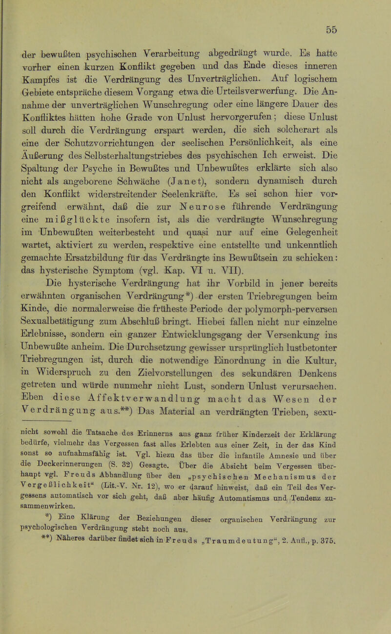 der bewußten psychischen Verarbeitung abgedrängt wurde. Es hatte vorher einen kurzen Konflikt gegeben und das Ende dieses inneren Kampfes ist die Verdrängung des Unverträglichen. Auf logischem Gebiete entspräche diesem Vorgang etwa die Urteils Verwerfung. Die An- nahme der unverträglichen Wunschregung oder eine längere Dauer des Konfliktes hätten hohe Grade von Unlust hervorgerufen; diese Unlust soll durch die Verdrängung erspart werden, die sich solcherart als eine der Schutzvorrichtungen der seelischen Persönlichkeit, als eine Äußerung des Selbsterhaltungstriebes des psychischen Ich erweist. Die Spaltung der Psyche in Bewußtes und Unbewußtes erklärte sich also nicht als angeborene Schwäche (Jane t), sondern dynamisch durch den Konflikt widerstreitender Seelenkräfte. Es sei schon hier vor- greifend erwähnt, daß die zur Neurose führende Verdrängung eine mißglückte insofern ist, als die verdrängte Wunschregung im Unbewußten weiterbesteht und quasi nur auf eine Gelegenheit wartet, aktiviert zu werden, respektive eine entstellte und unkenntlich gemachte Ersatzbildung für das Verdrängte ins Bewußtsein zu schicken: das hysterische Symptom (vgl. Kap. VI u. VII). Die hysterische Verdrängung hat ihr Vorbild in jener bereits erwähnten organischen Verdrängung* *) der ersten Triebregungen beim Kinde, die normalerweise die früheste Periode der polymorph-perversen Sexualbetätigung zum Abschluß bringt. Hiebei fallen nicht nur einzelne Erlebnisse, sondern ein ganzer Entwicklungsgang der Versenkung ins Unbewußte anheim. Die Durchsetzung gewisser ursprünglich lustbetonter Triebregungen ist, durch die notwendige Einordnung in die Kultur, in Widerspruch zu den Zielvorstellungen des sekundären Denkens getreten und würde nunmehr nicht Lust, sondern Unlust verursachen. Eben diese Affektverwandlung macht das Wesen der Verdrängung aus.**) Das Material an verdrängten Trieben, sexu- nicht sowohl die Tatsache des Erinnerns aus ganz früher Kinderzeit der Erklärung bedürfe, vielmehr das Vergessen fast alles Erlebten aus einer Zeit, in der das Kind sonst so aufnahmsfähig ist. Vgl. hiezu das über die infantile Amnesie und über die Deckerinnerungen (S. 32) Gesagte. Über die Absicht beim Vergessen über- haupt vgl. Freuds Abhandlung über den „psychischen Mechanismus der Vergeßlichkeit“ (Lit.-V. Nr. 12), wo er darauf liinweist, daß ein Teü des Ver- gessens automatisch vor sich geht, daß aber häufig Automatismus und. Tendenz Zu- sammenwirken. ' *) Eine Klärung der Beziehungen dieser organischen Verdrängung zur psychologischen Verdrängung steht noch ans. **) Näheres darüber findet sich in P r e u d s „Traumdeutung“, 2. Aufl., p. 375.