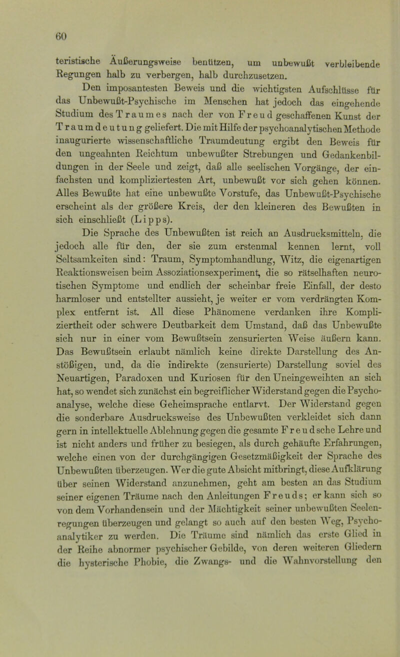 teristische Äußerungsweise benützen, um unbewußt verbleibende Regungen halb zu verbergen, halb durchzusetzen. Den imposantesten Beweis und die wichtigsten Aufschlüsse für das Unbewußt-Psychische im Menschen hat jedoch das eingehende Studium des Traumes nach der von Freud geschaffenen Kunst der Traumdeutung geliefert. Die mit Hilfe der psychoanalytischen Methode inaugurierte wissenschaftliche Traumdeutung ergibt den Beweis für den ungeahnten Reichtum unbewußter Strebungen und Gedankenbil- dungen in der Seele und zeigt, daß alle seelischen Vorgänge, der ein- fachsten und kompliziertesten Art, unbewußt vor sich gehen können. Alles Bewußte hat eine unbewußte Vorstufe, das Unbewußt-Psychische erscheint als der größere Kreis, der den kleineren des Bewußten in sich einschließt (Lipps). Die Sprache des Unbewußten ist reich an Ausdrucksmitteln, die jedoch alle für den, der sie zum erstenmal kennen lernt, voll Seltsamkeiten sind; Traum, Symptomhandlung, Witz, die eigenartigen Reaktionsweisen beim Assoziationsexperiment, die so rätselhaften neuro- tischen Symptome und endlich der scheinbar freie EinfaU, der desto harmloser und entstellter aussieht, je weiter er vom verdrängten Kom- plex entfernt ist. All diese Phänomene verdanken ihre Kompli- ziertheit oder schwere Deutbarkeit dem Umstand, daß das Unbewußte sich nur in einer vom Bewußtsein zensurierten Weise äußern kann. Das Bewußtsein erlaubt nämlich keine direkte Darstellung des An- stößigen, und, da die indirekte (zensurierte) Darstellung soviel des Neuartigen, Paradoxen und Kuriosen für den Uneingeweihten an sich hat, so wendet sich zunächst ein begreiflicher Widerstand gegen die Psycho- analyse, welche diese Geheimsprache entlarvt. Der Widerstand gegen die sonderbare Ausdrucksweise des Unbewußten verkleidet sich dann gern in intellektuelle Ablehnung gegen die gesamte Freud sehe Lehre und ist nicht anders und früher zu besiegen, als durch gehäufte Erfahrungen, welche einen von der durchgängigen Gesetzmäßigkeit der Sprache des Unbewußten überzeugen. Wer die gute Absicht mitbringt, diese Aufklärung über seinen Widerstand anzunehmen, geht am besten an das Studium seiner eigenen Träume nach den Anleitungen Freuds; er kann sich so von dem Vorhandensein und der Mächtigkeit seiner unbewußten Seelen- regungen überzeugen und gelangt so auch auf den besten Weg, Psycho- analytiker zu werden. Die Träume sind nämlich das erste Glied in der Reihe abnormer psychischer Gebilde, von deren weiteren Gliedern die hysterische Phobie, die Zwangs- und die Wahnvorstellung den