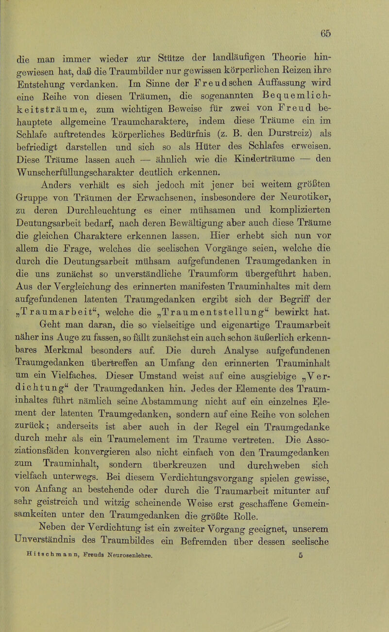 die man immer wieder zür Stütze der landklufigen Theorie hin- gewiesen hat, daß die Traumbilder nur gewissen körperlichen Reizen ihre Entstehung verdanken. Im Sinne der Freudsehen Auffassung wird eine Reihe von diesen Träumen, die sogenannten Bequemlich- keitsträume, zum wichtigen Beweise für zwei von Freud be- hauptete allgemeine Traumcharaktere, indem diese Träume ein im Schlafe auftretendes körperliches Bedürfiiis (z. B. den Durstreiz) als befriedigt darstellen und sich so als Hüter des Schlafes erweisen. Diese Träume lassen auch — ähnlich wie die Kinderträume — den Wunscherfüllungscharakter deutbch erkennen. Anders verhält es sich jedoch mit jener bei weitem größten Gruppe von Träumen der Erwachsenen, insbesondere der Neurotiker, zu deren Durchleuchtung es einer mühsamen und komplizierten Deutungsarbeit bedarf, nach deren Bewältigung aber auch diese Träume die gleichen Charaktere erkennen lassen. Hier erhebt sich nun vor allem die Frage, welches die seelischen Vorgänge seien, welche die durch die Deutungsarbeit mühsam aufgefundenen Traumgedanken in die uns zunächst so unverständliche Traumform übergeführt haben. Aus der Vergleichung des erinnerten manifesten Trauminhaltes mit dem aufgefundenen latenten Traumgedanken ergibt sich der Begriff der „Traumarbeit“, welche die „Traumentstellung“ bewirkt hat. Geht man daran, die so vielseitige und eigenartige Traumarbeit näher ins Auge zu fassen, so fällt zunächst ein auch schon äußerlich erkenn- bares Merkmal besonders auf. Die durch Analyse aufgefundenen Traumgedanken übextreffen an Umfang den erinnerten Trauminhalt um ein Vielfaches. Dieser Umstand weist auf eine ausgiebige „Ver- dichtung“ der Traumgedanken hin. Jedes der Elemente des Traum- inhaltes führt nämlich seine Abstammung nicht auf ein einzelnes Ele- ment der latenten Traumgedanken, sondern auf eine Reihe von solchen zurück; anderseits ist aber auch in der Regel ein Traumgedanke durch mehr als ein Traumelement im Traume vertreten. Die Asso- ziationsfäden konvergieren also nicht einfach von den Traumgedanken zum Trauminhalt, sondern überkreuzen imd durchweben sich vielfach unterwegs. Bei diesem Verdichtungsvorgang spielen gewisse, von Anfang an bestehende oder durch die Traumarbeit mitunter auf sehr geistreich und witzig scheinende Weise erst geschaffene Gemein- samkeiten unter den Traumgedanken die größte Rolle. Neben der Verdichtung ist ein zweiter Vorgang geeignet, unserem Unverständnis des Traumbildes ein Befremden über dessen seelische Hitschraann, Freuds Neurosenlehre. 5