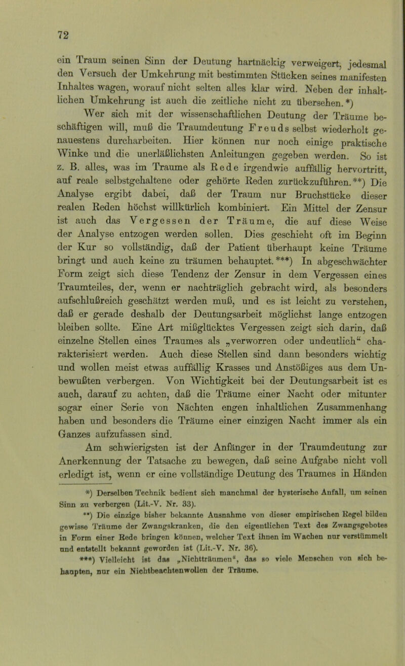 ein Traum seinen Sinn der Deutung hartnäckig verweigert, jedesmal den Versuch der Umkehnmg mit bestimmten Stücken seines manifesten Inhaltes wagen, worauf nicht selten alles klar wird. Neben der inhalt- lichen Umkehrung ist auch die zeitliche nicht zu übersehen.*) Wer sich mit der wissenschaftlichen Deutung der Träume be- schäftigen will, muß die Traumdeutung Freuds selbst wiederholt ge- nauestens durcharbeiten. Hier können nur noch einige praktische Winke und die unerläßlichsten Anleitungen gegeben werden. So ist z. B. alles, was im Traume als Rede irgendwie auffällig hervortritt, auf reale selbstgehaltene oder gehörte Reden zurückzuführen.**) Die Analyse ergibt dabei, daß der Traum nur Bruchstücke dieser realen Reden höchst vsillkürlich kombiniert. Ein Mittel der Zensur ist auch das Vergessen der Träume, die auf diese Weise der Analyse entzogen werden sollen. Dies geschieht oft im Beginn der Kur so vollständig, daß der Patient überhaupt keine Träume bringt und auch keine zu träumen behauptet.***) In abgeschwächter Form zeigt sich diese Tendenz der Zensur in dem Vergessen eines Traumteiles, der, wenn er nachträglich gebracht wird, als besonders aufschlußreich geschätzt werden muß, und es ist leicht zu verstehen, daß er gerade deshalb der Deutungsarbeit möglichst lange entzogen bleiben sollte. Eine Art mißglücktes Vergessen zeigt sich darin, daß einzelne Stellen eines Traumes als „verworren oder undeutlich“ cha- rakterisiert werden. Auch diese Stellen sind dann besonders wichtig und wollen meist etwas auffällig Krasses und Anstößiges aus dem Un- bewußten verbergen. Von Wichtigkeit bei der Deutungsarbeit ist es auch, darauf zu achten, daß die Träume einer Nacht oder mitunter sogar einer Serie von Nächten engen inhaltlichen Zusammenhang haben und besonders die Träume einer einzigen Nacht immer als ein Ganzes aufzufassen sind. Am schwierigsten ist der Anfänger in der Traumdeutung zur Anerkennung der Tatsache zu bewegen, daß seine Aufgabe nicht voll erledigt ist, wenn er eine vollständige Deutung des Traumes in Händen *) Derselben Technik bedient sich manchmal der hysterische Anfall, nm seinen Sinn zu verbergen (Lit.-V. Nr. 33). ••) Die einzige bisher bekannte Ausnahme von dieser empirischen Regel bilden gewisse Träume der Zwangskranken, die den eigentlichen Text des Zwangsgebotes in Form einer Rede bringen können, welcher Text ihnen im Wachen nnr verstümmelt nnd entstellt bekannt geworden ist (Lit.-V. Nr. 36). ***) Vielleicht ist das ^Nichttrttumen“, das so viele Menschen von sich be- haupten, nnr ein Nichtbeachtenwollen der Träume.