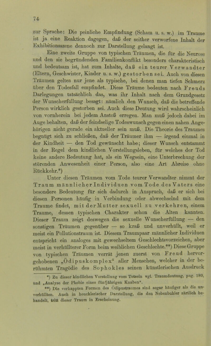74- zur Sprache: Die peinliche Empfindung (Scham u. s. w.) im Traume ist ja eine Reaktion dagegen, daß der seither verworfene Inhalt der Exhibitionsszene dennoch zur Darstellung gelangt ist. Eine zweite Gruppe von typischen Träumen, die für die Neurose und den sie begründenden Familienkonflikt besonders charakteristisch und bedeutsam ist, hat zum Inhalte, daß ein teurer Verwandter (Eltern, Geschwister, Kinder u. s. w.) gestorben sei. Auch von diesen Träumen gelten nur jene als typische, bei denen man tiefen Schmerz über den Todesfall empfindet. Diese Träume bedeuten nach Freuds Darlegungen tatsächlich das, was ihr Inhalt nach dem Grundgesetz der Wunscherfüllung besagt: nämlich den Wunsch, daß die betreffende Person wirklich gestorben sei. Auch diese Deutung wird wahrscheinlich von vornherein bei jedem Anstoß erregen. Man muß jedoch dabei im Auge behalten, daß der feindselige Todeswunsch gegen einen nahen Ange- hörigen nicht gerade ein aktueller sein muß. Die Theorie des Traumes begnügt sich zu schließen, daß der Träumer ihm — irgend einmal in der Kindheit — den Tod gewünscht habe; dieser Wunsch entstammt in der Regel dem kindlichen Vorstellungsleben, für welches der Tod keine andere Bedeutung hat, als ein Wegsein, eine Unterbrechung der störenden Anwesenheit einer Person, also eine Art Abreise ohne Rückkehr.*) Unter diesen Träumen vom Tode teurer Verwandter nimmt der Traum männlicherlndividuen vomTode desVaters eine besondere Bedeutung für sich dadurch in Anspruch, daß er sich bei diesen Personen häufig in Verbindung oder abwechselnd mit dem Traume findet, mit derMutter sexuell zu verkehren, einem Traume, dessen typischen Charakter schon die Alten kannten. Dieser Traum zeigt deswegen die sexuelle Wunscherfüllung — den sonstigen Träumen gegenüber — so kraß und unverhüllt, weil er meist ein Pollutionstraum ist. Diesem Traumpaar männlicher Individuen entspricht ein analoges mit gewechseltem Geschlechtsvorzeichen, aber meist in verhüllterer Form beim weiblichen Geschlechte.**) Diese Gruppe von typischen Träumen verrät jenen zuerst von Freud hervor- gehobenen „Ödipuskomplex“ aller Menschen, welcher in der be- rühmten Tragödie des Sophokles seinen künstlerischen Ausdruck •) Zu dieser kindlichen Vorstellnng vom Totsein vgl. Traumdeatnng, png. 180, und „Analyse der Phobie eines fUnIjährigen Knaben“, **) Die verkappten Formen des < idipustraumcs sind sogar hilafigcr als die nn- verbilllten. Aach in heuchlerischer DarsteUung, die den Nebenbuhler zilrtlich be- handelt, tritt dieser Traum in Erscheinung.