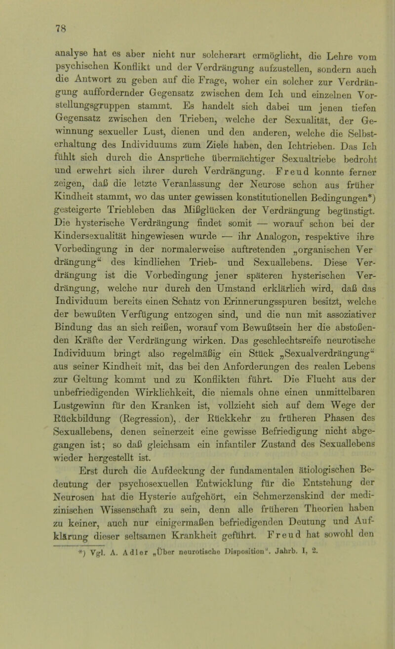 analyse hat es aber nicht nur solcherart ermöglicht, die Lehre vom psychischen Konflikt und der Verdrängung aufzustellen, sondern auch die Antwort zu geben auf die Frage, woher ein solcher zur Verdrän- gung auffordernder Gegensatz zwischen dem Ich und einzelnen Vor- stellungsgruppen stammt. Es handelt sich dabei um jenen tiefen Gegensatz zwischen den Trieben, welche der Sexualität, der Ge- winnung sexueller Lust, dienen und den anderen, welche die Selbst- erhaltung des Individuums zum Ziele haben, den Ichtrieben. Das Ich fühlt sich durch die Ansprüche übermächtiger Sexualtriebe bedroht und erwehrt sich ihrer durch Verdrängung. Freud konnte ferner zeigen, daß die letzte Veranlassung der Neurose schon aus früher Kindheit stammt, wo das unter gewissen konstitutionellen Bedingungen*) gesteigerte Triebleben das Mißglücken der Verdrängung begünstigt. Die hysterische Verdrängung findet somit — worauf schon bei der Kindersexualität hingewiesen wurde — ihr Analogon, respektive ihre Vorbedingung in der normalerweise auftretenden „organischen Ver drängung“ des kindlichen Trieb- und Sexuallebens. Diese Ver- drängung ist die Vorbedingung jener späteren hysterischen Ver- drängung, welche nur durch den Umstand erklärlich wird, daß das Individuum bereits einen Schatz von Erinnerungsspuren besitzt, welche der bewußten Verfügung entzogen sind, und die nun mit assoziativer Bindung das an sich reißen, worauf vom Bewußtsein her die abstoßen- den Kräfte der Verdrängung wirken. Das geschlechtsreife neurotische Individuum bringt also regelmäßig ein Stück „Sexualverdrängung“ aus seiner Kindheit mit, das bei den Anforderungen des realen Lebens zur Geltung kommt und zu Konflikten führt. Die Flucht aus der unbefriedigenden Wirklichkeit, die niemals ohne einen unmittelbaren Lustgewinn für den Kranken ist, vollzieht sich auf dem Wege der Rückbildung (Regression),. der Rückkehr zu früheren Phasen des Sexuallebens, denen seinerzeit eine gewisse Befriedigung nicht abge- gangen ist; so daß gleichsam ein infantiler Zustand des Sexuallebens wieder hergestellt ist. Erst durch die Aufdeckung der fundamentalen ätiologischen Be- deutung der psychosexuellen Entwicklung für die Entstehung der Neurosen hat die Hysterie aufgehört, ein Schmerzenskind der medi- zinischen Wissenschaft zu sein, denn alle früheren Theorien haben zu keiner, auch nur einigermaßen befriedigenden Deutung und Auf- klärung dieser seltsamen Krankheit geführt. Freud hat sowohl den *) Vgl. A. Adler „Über neurotische Disposition“. Jahrb. 1, 2.