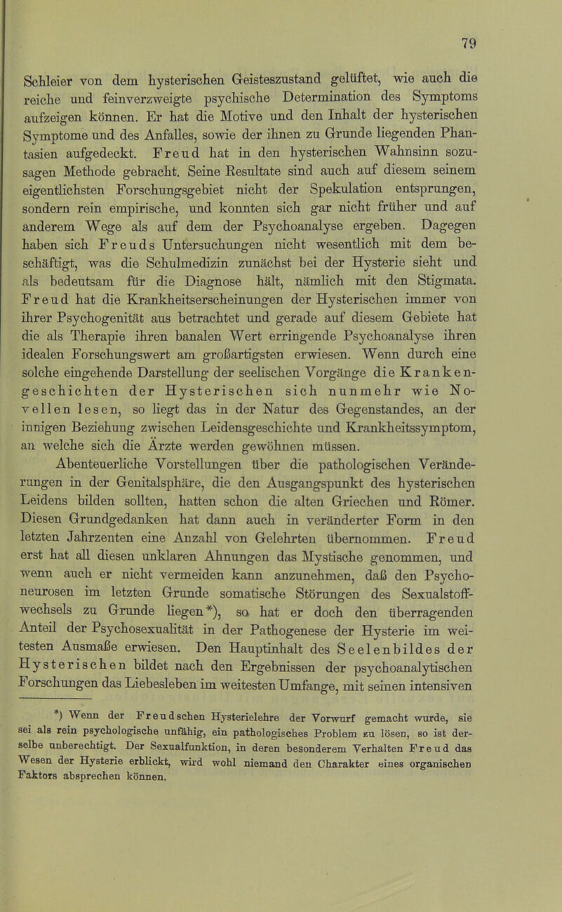 Schleier von dem hysterischen Geisteszustand gelüftet, wie auch die reiche und feinverzweigte psychische Determination des Symptoms aufzeigen können. Er hat die Motive und den Inhalt der hysterischen Symptome und des Anfalles, sowie der ihnen zu Grunde liegenden Phan- tasien aufgedeckt. Freud hat in den hysterischen Wahnsinn sozu- sagen Methode gebracht. Seine Kesultate sind auch auf diesem seinem eigentlichsten Forschungsgebiet nicht der Spekulation entsprungen, sondern rein empirische, und konnten sich gar nicht früher und auf anderem Wege als auf dem der Psychoanalyse ergeben. Dagegen haben sich Freuds Untersuchungen nicht wesentlich mit dem be- schäftigt, was die Schulmedizin zunächst bei der Hysterie sieht und als bedeutsam für die Diagnose hält, nämlich mit den Stigmata. Freud hat die Krankheitserscheinungen der Hysterischen immer von ihrer Psychogenität aus betrachtet und gerade auf diesem Gebiete hat die als Therapie ihren banalen Wert erringende Psychoanalyse ihren idealen Forschungswert am großartigsten erwiesen. Wenn durch eine solche eingehende Darstellung der seelischen Vorgänge die Kranken- geschichten der Hysterischen sich nunmehr wie No- vellen lesen, so liegt das in der Natur des Gegenstandes, an der innigen Beziehung zwischen Leidensgeschichte und Krankheitssymptom, an w'elche sich die Arzte werden gewöhnen müssen. Abenteuerliche Vorstellungen über die pathologischen Verände- rungen in der Genitalsphäre, die den Ausgangspunkt des hysterischen Leidens bilden sollten, hatten schon die alten Griechen und Römer. Diesen Grundgedanken hat dann auch in veränderter Form in den letzten Jahrzenten eine Anzahl von Gelehrten übernommen. Freud erst hat all diesen unklaren Ahnungen das Mystische genommen, und wenn auch er nicht vermeiden kann anzunehmen, daß den Psycho- neurosen im letzten Grunde somatische Störungen des SexualstofF- wechsels zu Grimde liegen*), sa hat er doch den überragenden Anteil der Psychosexualitüt in der Pathogenese der Hysterie im wei- testen Ausmaße erwiesen. Den Hauptinhalt des Seelenbildes der Plysterischen bildet nach den Ergebnissen der psychoanalytischen Forschungen das Liebesieben im weitesten Umfange, mit seinen intensiven ) Wenn der Freud sehen Hysterielehre der Vorwurf gemacht wurde, sie sei als rein psychologische unfähig, ein pathologisches Problem zu lösen, so ist der- selbe unberechtigt. Der Sexualfunktion, in deren besonderem Verhalten Freud das Wesen der Hysterie erblickt, wü’d wohl niemand den Charakter eines organischen Faktors absprechen können.